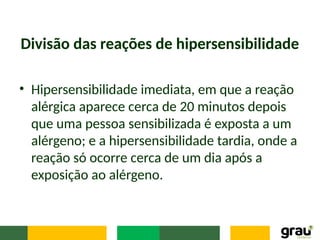 Divisão das reações de hipersensibilidade
• Hipersensibilidade imediata, em que a reação
alérgica aparece cerca de 20 minutos depois
que uma pessoa sensibilizada é exposta a um
alérgeno; e a hipersensibilidade tardia, onde a
reação só ocorre cerca de um dia após a
exposição ao alérgeno.
 