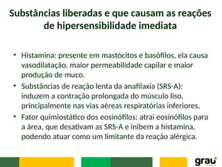 Substâncias liberadas e que causam as reações
de hipersensibilidade imediata
• Histamina: presente em mastócitos e basófilos, ela causa
vasodilatação, maior permeabilidade capilar e maior
produção de muco.
• Substâncias de reação lenta da anafilaxia (SRS-A):
induzem a contração prolongada do músculo liso,
principalmente nas vias aéreas respiratórias inferiores.
• Fator quimiostático dos eosinófilos: atrai eosinófilos para
a área, que desativam as SRS-A e inibem a histamina,
podendo atuar como um limitante da reação alérgica.
 