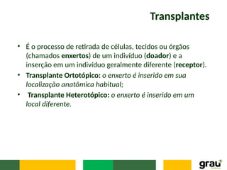 Transplantes
• É o processo de retirada de células, tecidos ou órgãos
(chamados enxertos) de um indivíduo (doador) e a
inserção em um indivíduo geralmente diferente (receptor).
• Transplante Ortotópico: o enxerto é inserido em sua
localização anatômica habitual;
• Transplante Heterotópico: o enxerto é inserido em um
local diferente.
 