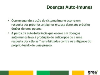 Doenças Auto-Imunes
• Ocorre quando a ação do sistema imune ocorre em
resposta aos próprios antígenos e causa dano aos próprios
órgãos de uma pessoa.
• A perda da auto-tolerância que ocorre em doenças
autoimunes leva à produção de anticorpos ou a uma
resposta por células T sensibilizadas contra os antígenos do
próprio tecido de uma pessoa.
 