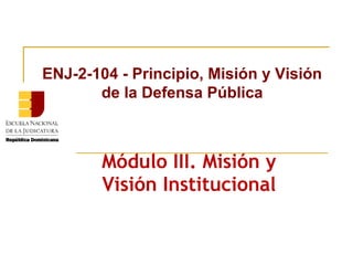 ENJ-2-104 - Principio, Misión y Visión
de la Defensa Pública

Módulo III. Misión y
Visión Institucional

 