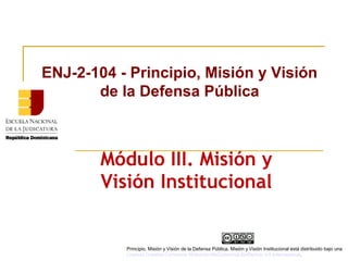 Módulo III. Misión y
Visión Institucional
ENJ-2-104 - Principio, Misión y Visión
de la Defensa Pública
Principio, Misión y Visión de la Defensa Pública, Misión y Visión Institucional está distribuido bajo una
Licencia Creative Commons Atribución-NoComercial-SinDerivar 4.0 Internacional.
 