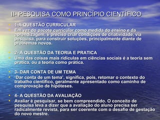II- PESQUISA COMO PRINCÍPIO CIENTÍFICOII- PESQUISA COMO PRINCÍPIO CIENTÍFICO
• 1-A QUESTÃO CURRICULAR1-A QUESTÃO CURRICULAR
• Em vez do pacote curricular como medida do ensino e daEm vez do pacote curricular como medida do ensino e da
aprendizagem, é preciso criar condições de criatividade, viaaprendizagem, é preciso criar condições de criatividade, via
pesquisa, para construir soluções, principalmente diante depesquisa, para construir soluções, principalmente diante de
problemas novos.problemas novos.
• 2- A QUESTÃO DA TEORIA E PRATICA2- A QUESTÃO DA TEORIA E PRATICA
• Uma das coisas mais ridículas em ciências sociais é a teoria semUma das coisas mais ridículas em ciências sociais é a teoria sem
pratica, ou a teoria como prática.pratica, ou a teoria como prática.
• 3- DAR CONTA DE UM TEMA3- DAR CONTA DE UM TEMA
• ‘‘Dar conta de um tema’, significa, pois, retomar o contexto doDar conta de um tema’, significa, pois, retomar o contexto do
trabalho científico, geralmente apresentado como caminho detrabalho científico, geralmente apresentado como caminho de
comprovação de hipóteses.comprovação de hipóteses.
• 4- A QUESTÃO DA AVALIAÇÃO4- A QUESTÃO DA AVALIAÇÃO
• Avaliar é pesquisar, se bem compreendido. O conceito deAvaliar é pesquisar, se bem compreendido. O conceito de
pesquisa leva a dizer que a avaliação do aluno precisa serpesquisa leva a dizer que a avaliação do aluno precisa ser
radicalmente revista, para ser coerente com o desafio de gestaçãoradicalmente revista, para ser coerente com o desafio de gestação
do novo mestre.do novo mestre.
 