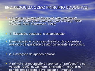 III- A PESQUISA COMO PRINCÍPIO EDUCATIVOIII- A PESQUISA COMO PRINCÍPIO EDUCATIVO
• Pesquisa faz parte da noção de vida criativa emPesquisa faz parte da noção de vida criativa em
qualquer tempo e em qualquer lugar.(Freitag, 1988;qualquer tempo e em qualquer lugar.(Freitag, 1988;
Ferreiro, 1986; Habermas, 1989).Ferreiro, 1986; Habermas, 1989).
• 1- Educação, pesquisa e emancipação1- Educação, pesquisa e emancipação
• Emancipação é o processo histórico de conquista eEmancipação é o processo histórico de conquista e
exercício da qualidade de ator consciente e produtivo.exercício da qualidade de ator consciente e produtivo.
• 2- Limitações do apenas ensinar2- Limitações do apenas ensinar
• A primeira preocupação é repensar o “ professor” e naA primeira preocupação é repensar o “ professor” e na
verdade recriá-lo. De mero “ensinador”- instrutor noverdade recriá-lo. De mero “ensinador”- instrutor no
sentido mais barato- deve passar a “ mestre”.sentido mais barato- deve passar a “ mestre”.
 