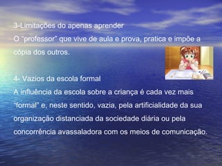 3-Limitações do apenas aprender
O “professor” que vive de aula e prova, pratica e impõe a
cópia dos outros.
4- Vazios da escola formal
A influência da escola sobre a criança é cada vez mais
“formal” e, neste sentido, vazia, pela artificialidade da sua
organização distanciada da sociedade diária ou pela
concorrência avassaladora com os meios de comunicação.
 