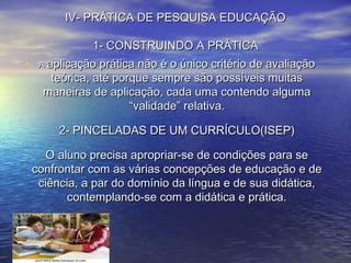IV- PRÁTICA DE PESQUISA EDUCAÇÃOIV- PRÁTICA DE PESQUISA EDUCAÇÃO
1- CONSTRUINDO A PRÁTICA1- CONSTRUINDO A PRÁTICA
• AA aplicação prática não é o único critério de avaliaçãoaplicação prática não é o único critério de avaliação
teórica, até porque sempre são possíveis muitasteórica, até porque sempre são possíveis muitas
maneiras de aplicação, cada uma contendo algumamaneiras de aplicação, cada uma contendo alguma
“validade” relativa.“validade” relativa.
2- PINCELADAS DE UM CURRÍCULO(ISEP)2- PINCELADAS DE UM CURRÍCULO(ISEP)
O aluno precisa apropriar-se de condições para seO aluno precisa apropriar-se de condições para se
confrontar com as várias concepções de educação e deconfrontar com as várias concepções de educação e de
ciência, a par do domínio da língua e de sua didática,ciência, a par do domínio da língua e de sua didática,
contemplando-se com a didática e prática.contemplando-se com a didática e prática.
 