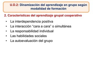 U.D.2: Dinamización del aprendizaje en grupo según
modalidad de formación
2. Características del aprendizaje grupal cooperativo
• La interdependencia positiva
• La interacción “cara a cara” o simultánea
• La responsabilidad individual
• Las habilidades sociales
• La autoevaluación del grupo
 
