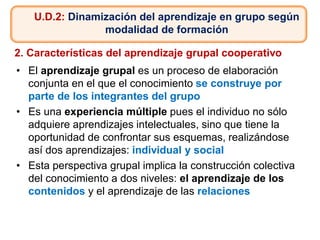 • El aprendizaje grupal es un proceso de elaboración
conjunta en el que el conocimiento se construye por
parte de los integrantes del grupo
• Es una experiencia múltiple pues el individuo no sólo
adquiere aprendizajes intelectuales, sino que tiene la
oportunidad de confrontar sus esquemas, realizándose
así dos aprendizajes: individual y social
• Esta perspectiva grupal implica la construcción colectiva
del conocimiento a dos niveles: el aprendizaje de los
contenidos y el aprendizaje de las relaciones
U.D.2: Dinamización del aprendizaje en grupo según
modalidad de formación
2. Características del aprendizaje grupal cooperativo
 