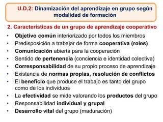 U.D.2: Dinamización del aprendizaje en grupo según
modalidad de formación
2. Características de un grupo de aprendizaje cooperativo
• Objetivo común interiorizado por todos los miembros
• Predisposición a trabajar de forma cooperativa (roles)
• Comunicación abierta para la cooperación
• Sentido de pertenencia (conciencia e identidad colectiva)
• Corresponsabilidad de su propio proceso de aprendizaje
• Existencia de normas propias, resolución de conflictos
• El beneficio que produce el trabajo es tanto del grupo
como de los individuos
• La efectividad se mide valorando los productos del grupo
• Responsabilidad individual y grupal
• Desarrollo vital del grupo (maduración)
 