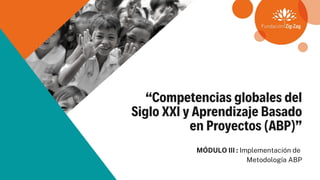 “Competencias globales del
Siglo XXI y Aprendizaje Basado
en Proyectos (ABP)”
MÓDULO III : Implementación de
Metodología ABP
 