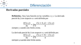 Diferenciación
28
Derivadas parciales
Definición.- Sea f una función en las variables x y y. La derivada
parcial de f con respecto a x está definida por
𝜕𝑓(𝑥, 𝑦)
𝜕𝑥
= lim
ℎ→0
𝑓 𝑥 + ℎ, 𝑦 − 𝑓(𝑥, 𝑦)
ℎ
siempre y cuando este límite exista.
La derivada parcial de f con respecto a y está definida por.
𝜕𝑓(𝑥, 𝑦)
𝜕𝑦
= lim
ℎ→0
𝑓 𝑥, 𝑦 + ℎ − 𝑓(𝑥, 𝑦)
ℎ
siempre y cuando este límite exista.
 