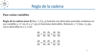 60
Regla de la cadena
Regla de la cadena (caso 2) Sea z = f (x, y) función con derivadas parciales continuas en
sus variables y x= x(u,v) y y = y(u,v) funciones derivables. Entonces z = f (x(u, v), y(u,
v)) es derivable en u y v con
𝑑𝑧
𝑑𝑢
=
𝜕𝑧
𝜕𝑥
∙
𝜕𝑥
𝜕𝑢
+
𝜕𝑧
𝜕𝑦
∙
𝜕𝑦
𝜕𝑢
𝑑𝑧
𝑑𝑣
=
𝜕𝑧
𝜕𝑥
∙
𝜕𝑥
𝜕𝑣
+
𝜕𝑧
𝜕𝑦
∙
𝜕𝑦
𝜕𝑣
Para varias variables
 