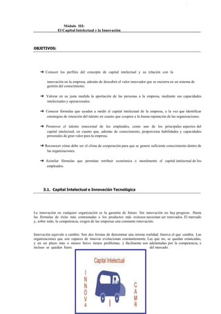                                    Módulo III:<br /> El Capital Intelectual y la Innovación <br />OBJETIVOS:<br />➔ Conocer  los  perfiles  del  concepto  de  capital  intelectual  y  su  relación  con  la<br />innovación en la empresa, además de descubrir el valor innovador que se encierra en un sistema de gestión del conocimiento.<br />➔ Valorar en su justa medida la aportación de las personas a la empresa, mediante sus capacidades intelectuales y operacionales.<br />➔ Conocer fórmulas que ayuden a medir el capital intelectual de la empresa, a la vez que identificar estrategias de retención del talento en cuanto que coopera a la buena reputación de las organizaciones.<br />➔ Promover  el  talento  emocional  de  los  empleados, como  uno  de  los  principales aspectos del capital intelectual, en cuanto que, además de conocimiento, proporciona habilidades y capacidades personales de gran valor para la empresa.<br />➔ Reconocer cómo debe ser el clima de cooperación para que se genere suficiente conocimiento dentro de las organizaciones.<br />➔ Asimilar  fórmulas  que  permitan  retribuir  económica  o  moralmente  el  capital intelectual de los empleados.<br />3.1. Capital Intelectual e Innovación Tecnológica<br />La innovación en cualquier organización es la garantía de futuro. Sin innovación no hay progreso.  Hasta  las  fórmulas  de  éxito  más  contrastadas  o  los  productos  más  exitosos necesitan ser renovados. El mercado y, sobre todo, la competencia, exigen de las empresas una constante renovación.<br />Innovación equivale a cambio. Son dos formas de denominar una misma realidad. Innova el que cambia. Las organizaciones que son capaces de innovar evolucionan constantemente. Las que no, se quedan estancadas, y en un plazo más o menos breve tienen problemas, y fácilmente son adelantadas por la competencia, e incluso se quedan fuera del mercado.<br />El teórico Drucker define la innovación como la búsqueda intencionada del cambio y de las oportunidades  que  tal  cambio  puede  ofrecer.  Pero  la  innovación  no  surge  sola,  por generación espontánea, sino que requiere de medios y recursos apropiados para producirla.<br />Cabe decir, en este sentido que las empresas mejor dotadas de capital intelectual, están mejor posicionadas para avanzar en el camino de la innovación.<br />A diferencia de la que se produce en el mundo artístico, que es básicamente personal, la innovación en la empresa es resultado del trabajo coordinado de un grupo, de la colaboración interactiva entre individuos que se complementan y hacen posible que uno más uno no sean<br />dos, sino tres, o más (Valhondo). Es decir, es consecuencia del capital intelectual.<br />Aunque el capital intelectual, o, al menos, su concepto, ha existido desde siempre, es desde hace unos años cuando el nombre ha tomado posiciones de fuerza en el primer plano de la actualidad, con perfiles propios y matices diferenciadores. Los empresarios han descubierto en sus organizaciones un producto ajeno al que fabrican o sirven, que está dotado de un alto valor. No es tangible, y no figura en la cuenta de resultados, pero adecuadamente gestionado proporciona ventajas  de  unas  empresas  sobre  otras,  y  se  puede  definir  como  el  valor resultante del conjunto de los activos intangibles creados por la empresa (Bueno). Johnson, por su parte, lo define como la colección de elementos de activos intangibles que constituyen o utilizan el intelecto humano y la innovación para crear riqueza. El capital intelectual está, por tanto, en el origen de la innovación.<br />3.2. La Gestión del Conocimiento como Vía de Innovación<br />El capital intelectual en una organización se configura sobre la base de una eficaz gestión del conocimiento. Pero la gestión del conocimiento por sí sola no tiene valor, sino que es la plataforma que sirve para el intercambio de informaciones que a su vez, conducen a la meta: la innovación. La  innovación  es,  por  tanto,  el objetivo  final,  el que hace posible la evolución de las empresas hacia la excelencia, la diferenciación, el progreso y la mejora de los resultados.<br />Pero innovar no es solamente sacar nuevos productos o líneas de servicios. La verdadera innovación,  fruto  de  la    gestión  del  conocimiento debidamente  planificada,  es  la  que reinventa  la empresa  en su totalidad, la que permite que la empresa evolucione permanentemente. Lo importante es lo que subyace en el interior de la empresa, un clima propicio a la investigación, el progreso, las nuevas ideas. La empresa que quiera tener éxito en el futuro tiene que saber cómo crear ese entorno para la innovación continua por parte de todo el personal de la empresa. Y debe reconsiderar las premisas empresariales tradicionales a  la  vez  que  identifica las  necesidades que  los  clientes todavía  ni  siquiera saben  que necesitan. Ha de utilizar la innovación para reinventar la empresa. (Seely Brown)<br />En esta misma línea, Seely Brown ha dado forma a una serie de axiomas, que él considera<br />los nuevos principios de la innovación aplicados a la empresa. Éstos son:<br />1.   La  investigación  de  nuevos  métodos  de  trabajo  es  tan  importante  como  la investigación de nuevos productos.   No se trata de innovar para dar soluciones a nuevas necesidades del mercado, sino de innovar también para crear nuevos modos y<br />más eficaces de trabajo.<br />2.   La innovación está en todas partes; la dificultad estriba en aprender de ella. Además del departamento de investigación, la innovación se produce en todos los niveles de la empresa, donde quiera que los empleados hacen frente a problemas, tratan con contingencias imprevistas o se abren camino a través de los errores de los procedimientos habituales. El problema está en que la mayoría de las empresas no sabencómo   sistematizar   estos   avances   del   conocimiento   y   traducirlos   en<br />innovaciones de la empresa.<br />3.   La investigación no puede limitarse a producir innovación; debe “coproducirla”, es decir, debe organizarse de tal modo que toda la organización participe en ella, su<br />creación, chequeo, difusión, etc.<br />4.El socio por excelencia de la innovación es el cliente. La innovación carece de sentido si no está enfocada al cliente. El primer coproductor de innovación ha de ser el cliente. Sus gustos, necesidades y opiniones son determinantes en los enfoques de la innovación.<br />3.3. La Innovación es la Creación de Nuevos Conocimientos<br />Innovar  es  aplicar  de  forma  eficaz  y  creativa,  conocimientos,  métodos  o  técnicas  ya existentes para obtener un resultado novedoso que sea aceptado por el mercado. Esta definición de Arana reúne todos los elementos que diferencian el concepto de innovación, y que se resumen en uno: la creación de nuevos conocimientos. Innovar no es, por tanto, otra cosa que crear, y cuando se refiere a la empresa, esta creación de conocimiento va estrechamente unida a la aceptación del mercado. Por esto, innovar es cada vez más difícil, porque  ya  no  se  trata  solamente  del  diseño  de  nuevos  productos  (que  cada  vez  son sustituidos más rápidamente), sino de retener a los clientes, creando vínculos lo suficientemente fuertes como para que éstos permanezcan fieles a la empresa (Valhondo).<br />En una sociedad que evoluciona a un ritmo de vértigo como es la occidental, los plazos a los que están sometidos los procesos de innovación, han de ser extraordinariamente cortos si quieren satisfacer las cambiantes necesidades de los clientes. La creación de conocimiento ha de ser rápida y flexible. Ya no se trata de que el grande gane al pequeño, sino de que el rápido  gane  al  lento  (Larry  Carter),  lo  que  menos  importa  es  el  cómo.  Lo  que verdaderamente es importante es llegar antes y, para eso, hay que innovar más rápido que la competencia. Para Vidal, las empresas que deseen vender deben reducir el tiempo que media entre las ideas y la innovación, entre la puesta en práctica y los resultados. Debe asegurarse de que sus estrategias apuntan en la dirección acertada y después ponerlas en práctica sin esperar a perfeccionarlas del todo.<br />Por otro lado, cada vez más las empresas están dejando atrás el concepto de innovación tradicional basado en su I+D, y las mejores ideas se adquieren en el exterior mediante alianzas o compra. Ya, de hecho, en Internet hay verdaderos mercados de patentes o ideas para ser  vendidas o licenciadas con su propiedad intelectual. Incluso, empresas que han sido tradicionalmente celosas con sus empresas acuden a estos sitios para comercializar ideas propias que no les importe trasladar a la competencia.<br />3.4. Fomento de I+D y Orientación a la Innovación<br />Pero, para innovar, la mayoría de las veces no se requieren grandes dosis de ingenio, ni siquiera contar con una plataforma de gestión del conocimiento perfectamente diseñada. Muchas  veces,  es  suficiente  con  introducir  pequeñas  pero  sustanciales  mejoras  en  los<br />productos, sin necesidad de grandes cambios radicales o creación de nuevos ingenios.<br />entre múltiples casos, Valhondo señala uno especialmente significativo: el Rotor Concept Kit (RCK), un invento de bielas, plato y eje adaptable a cualquier cuadro de bicicleta que elimina los puntos muertos del pedaleo mediante un sistema mecánico que logra independizar los pedales, de forma que el ángulo entre las bielas no permanece fijo a 180 grados, sino que varía durante el ciclo. El efecto resultante es que una pierna acude en ayuda de la otra en el punto en que ésta empieza a perder efectividad en su esfuerzo, con lo que se produce un sincronizado solapamiento de los esfuerzos de ambas  piernas.  De esta  forma, el ciclista  no solo corre  más a igualdad de esfuerzo, sino que se cansa menos, el pedaleo es más cómodo y consigue una mejor recuperación.<br />El RCK es el clásico ejemplo de cómo una sencilla innovación puede convertirse en un valor añadido de dimensiones impredecibles, ya que recientemente homologado por la UCI (Unión de Ciclismo Internacional) ha comenzado a ser utilizado por profesionales con unos resultados prodigiosos, hasta el extremo de que sus creadores aseguran que en un plazo no muy largo la mayor parte de las bicicletas que se fabriquen estará dotadas con el nuevo Rotor (www.rotorbike.com).<br />No  hay que olvidar que innovar siempre es posible.   La innovación no  es  un  recurso reservado a las grandes empresas. También está al alcance de las pymes. Es más, en la sociedad del conocimiento, todas las empresas están obligadas a innovar;  de lo contrario, antes o después cerrarían. No es cuestión de presupuesto, porque, de hecho, la mayoría de las grandes empresas de la actualidad empezaron siendo pequeñas, y han llegado a lo que son porque en su día supieron innovar. Un caso suficientemente conocido es el de Dell,  un claro ejemplo de PYME que se ha convertido en multinacional gracias a Internet. Ha sabido adelantarse a sus competidores empleando Internet para redefinir la cadena de distribución. Sus resultados: en poco más de trece años, las ventas de la compañía han crecido de 7,21 millones de euros a 30.000 millones de euros. Y todo, gracias a una innovación en su proceso de relación con el cliente.<br />Pero también es verdad que, al contrario que Dell, hay muchas pymes esforzándose a diario por innovar, y no lo consiguen. Innovar conlleva cierto riesgo. Si simplemente se están buscando pequeñas mejoras respecto a lo existente, los riesgos serán menores. Si se está intentando reinventar un sector, los riesgos serán mayores pero también los resultados obtenidos serán mucho mayores. Entonces, ¿quiere esto decir que es mejor no innovar?  No. Actualmente, innovar no es una elección sino una obligación del mercado. A día de hoy, nadie puede dudar que la innovación es indispensable para ser competitivo. Si no se innova, al final se compite en mercados en los que la oferta es básicamente igual, y en los que la diferenciación se ha de basar en el precio en lugar de en la propuesta de valor hecha a los clientes, con lo que cada vez los márgenes son menores. (Navarro).<br />Pero, ¿cómo conseguir que una organización innove? No es cuestión de que un día a alguien se le ocurra una gran idea, así, sin más. Si no que hay que crear el clima adecuado para que surjan las ideas. Y, gran parte de ese clima se propicia con una adecuada gestión del conocimiento. Compartir el conocimiento entre la plantilla, reservar espacios para el intercambio de ideas y experiencias, poner en contacto informaciones de diferentes departamentos es, sin duda, una de las formas más avanzadas de innovar.<br />3.5. Concepto de Capital Intelectual<br />De todos es sabido que el valor contable de las empresas, constituido por sus activos materiales como instalaciones, maquinaria, vehículos, materias primas, fondos económicos, etc., es normalmente inferior al valor en bolsa de dichas empresas. Es algo que no tiene nada de extraño si se tiene en cuenta que el valor por separado de cada una de esos elementos adquiere nuevas dimensiones en la medida en que se integra en un todo formando un sistema de producción unitario. Este nuevo valor que adquieren las empresas es el que comúnmente se considera constituido por el llamado capital intelectual, es decir lo que va del valor de los activos contables al valor de capitalización.<br />El capital intelectual es por tanto un valor que le viene añadido a la empresa en virtud de la apreciación del mercado. Sin embargo, a pesar de su carácter fluctuante, contiene elementos que le proporcionan cierta estabilidad. Y uno de ellos, en el que coinciden todos los analistas es el conocimiento, y especialmente cuando se refiere a las empresas tecnológicas. Por esta razón, las empresas dedican cada vez más recursos a organizar, sistematizar y explotar este valor intangible con el objetivo de propiciar su crecimiento, es decir de influir en el mercado para que aprecie convenientemente el capital intelectual (Valhondo).<br />Puede definirse el capital intelectual como la posesión de conocimientos, experiencia aplicada, tecnología organizacional, relaciones con clientes y destrezas profesionales que dan a  una organización una ventaja competitiva en el mercado (Arana). Queda claro con esta definición que el capital intelectual no es otra cosa que conocimiento, ya sea relativo a los propios empleados de la compañía (experiencia), a los sistemas de organización (tecnología) o al mercado (relaciones con clientes).<br />Sin embargo, hay otros autores para los que el concepto de capital intelectual debe recoger todos aquellos activos de la empresa que cumplan dos condiciones: en primer lugar, deben ser activos estratégicos, y por tanto, con potencial para crear valor, y en segundo lugar, la normativa contable debe permitir su   incorporación en los estados contables (Ordóñez de Pablos).<br />Independientemente de que pongan el acento en uno u otro elemento del capital intelectual, en lo que sí coinciden todos los autores es en su valor estratégico creciente, conforme avanza y adquiere perfiles más nítidos la sociedad y la empresa del conocimiento. Cada vez más, las empresas que alcanzan el éxito son las que explotan su capital intelectual e, incluso, las que viven de él casi exclusivamente. Al contrario, las empresas que no valoran este intangible ven cómo pierden posiciones en el nuevo mercado global, por lo que, de no reaccionar, difícilmente llegarán a ser líderes, cuando no pueden verse claramente relegadas a una segunda posición o, incluso, entrar en pérdidas.<br />3.6. Componentes del Capital Intelectual<br />En términos generales, existe un acuerdo bastante extendido entre los teóricos en identificar tres elementos integrantes del capital intelectual: Capital  Humano,  Capital  Estructural y Capital  Relacional..<br />El  Capital   Humano   es,  quizás,  el  más  importante,  por  ser  fuente  de  innovación  y renovación estratégica. Hace referencia al conocimiento, las ideas, las competencias, experiencias, habilidades de razonamiento, preparación académica, etc. que poseen los empleados de una compañía. Incluye el conocimiento explícito y tácito útil para la empresa, así como su capacidad para regenerarlo, es decir, su capacidad de aprender (Benavides- Quintana). Esta parte del capital intelectual está en la mente de los trabajadores, y se lo llevan consigo cuando vuelven a casa o abandonan la empresa (Valhondo). En una supuesta empresa dedicada a las soluciones informáticas, formarían parte del capital humano aquellos métodos que determinado empleado del área de márketing utiliza en última instancia para fidelizar a los clientes, desde felicitarles por su santo hasta anticiparles una información leída en la prensa por si es de su interés.<br />Hay autores que distinguen dos tipos de Capital Humano: genérico y específico. El genérico se compone de elementos que son útiles a cualquier organización, por lo que las empresas suelen invertir poco en él, debido al riesgo de que los propios trabajadores se lo apropien y se lo entreguen a la competencia en un acto de deslealtad laboral. Sin embargo, el específico incluye habilidades que solo son valiosas en el contexto de una empresa concreta. De ahí, que a la empresa le resulte rentable invertir en él, ya que aumenta la productividad del trabajador y  es  difícilmente transferible o  accesible desde  el  exterior debido a  su  alta<br />especificidad (Benavides-Quintana)<br />El Capital  Estructural, por su parte, posibilita la generación de riqueza mediante la transformación del trabajo del capital humano. No es suficiente con que la empresa cuente con un gran volumen de conocimiento y habilidades, sino que es necesaria una estructura que soporte y coordine la generación y desarrollo de tales ideas. Reúne todos aquellos mecanismos que pueden ayudar a los empleados a optimizar sus habilidades y posibilidades de innovación. Las empresas que se distinguen por su alto capital estructural son aquellas que propician la innovación, el trabajo en equipo, la formación de los empleados, la comunicación interna, etc. El Capital Estructural es, por tanto, lo que queda en la empresa cuando los empleados van a sus casas por la noche. En el supuesto anterior, formaría parte de este tipo de capital la metodología estructurada por la propia empresa para fidelizar a sus clientes: cumplimiento de una serie de parámetros de calidad, revisiones periódicas de su nivel de satisfacción, obsequio institucional con ocasión de las fiestas navideñas, etc.<br />Este capital puede, a su vez, dividirse en Capital  Tecnológico y Capital  Organizativo. El Tecnológico está relacionado, no con la tecnología en sentido estricto, sino con la capacidad de la empresa para innovar y, de ahí, generar riqueza. Gracias al capital tecnológico, la empresa descubre nuevos productos, nuevas líneas de actuación, fórmulas comerciales más rentables, etc. No se circunscribe, por tanto, únicamente al departamento de I+D, sino que alcanza a otras áreas de la empresa, donde se genere valor. Para Benavides y Quintana, este capital tecnológico es más eficaz en cuanto que su gestión cumpla con los siguientes requisitos:<br />1.   Se distribuya por toda la empresa.<br />2.   Se implique en ella la alta dirección y sea considerada una actividad estratégica.<br />3.   Tenga un carácter multidisciplinar con capacidad para absorber las aportaciones de las diferentes áreas de la empresa.<br />4.   Participe activamente en ella todo el personal.<br />El Capital Organizativo, por su parte, es la habilidad de las empresas para integrar sus competencias en nuevos y flexibles métodos, así como desarrollarlas cuando éstas son requeridas (Bontis) Se compone de una serie de rutinas que crecen con la propia empresa, y son parte de su cultura corporativa, modo de trabajar, e incluso de su memoria histórica, hasta el extremo de que cuando las circunstancias requieren su modificación, ciertamente la empresa se resiente. Pero, por lo general, son rutinas que proporcionan un modo de trabajar propio y singular, generalmente muy eficaz, ya que están contrastadas una y otra vez por el paso del tiempo. Si están bien aplicadas, contribuyen a sacar lo positivo que hay en las nuevas incorporaciones a la plantilla, a la vez que la organización las absorbe contagiándolas del modo propio de trabajar y organizarse.<br />El Capital  Relacional es la habilidad de la empresa para interactuar positivamente con la comunidad empresarial, y así estimular el potencial de creación de riqueza animando el capital humano y estructural (Johnson) Hace referencia a elementos como la cartera de clientes, los proveedores, bancos, accionistas, las alianzas con terceros, las marcas comerciales y hasta la imagen de la empresa. Todos ellos, agentes externos a la empresa, pero reportan un valor cada día más importante. La imagen o reputación de la empresa es quizás uno de los activos que hoy día tenga una influencia más determinante en el valor de las organizaciones, razón por la que cada vez más, las empresas invierten en acciones de comunicación con la sociedad mediante inversiones en causas solidarias, relacionadas con el medio ambiente, etc. Forman parte de este aspecto del capital intelectual también las bases<br />de datos de clientes donde se recogen sus perfiles, gustos, comportamientos, etc. .Un<br />ejemplo de este tipo de capital relacional, lo constituiría la imagen de prestigio y rigor que le ha podido reportar, a la empresa del supuesto anterior, ser la primera del sector en conseguir un certificado de calidad registrada.<br />Es  tanto  el  valor  de  este  intangible conocido como  capital  intelectual que,  sin  él,  las empresas dejarían de serlo. Las empresas necesitan a las personas. La utopía de las empresas que logran mecanizar al cien por cien su producción se ha ido al traste, ya que la empresa que entra en esa dinámica es, precisamente, la que al final tiene una mayor dependencia de las personas, que son, en definitiva, las que ostentan el conocimiento y el talento. Por eso, Serradell no va descaminado cuando dice que en realidad, la gestión del conocimiento tiene un  objetivo añadido, que  es  la  reducción de  la  dependencia que  la  organización tiene respecto al conocimiento que poseen los individuos, razón por la que ésta procurará cada vez más almacenar y explicitar el máximo de conocimiento posible, para que esté a disposición<br />de la propia organización independientemente de cuáles sean sus trabajadores.<br />Cuando la organización no puede generar su propio capital intelectual, éste debe ser aprehendido de cualquier manera posible. Por esta razón, el verdadero reto de las organizaciones actuales es la captación y fidelización de empleados capaces de generar conocimiento:   expertos,   científicos,   investigadores   y   profesores   que   basan   en   la actualización, aplicación y difusión de su conocimiento gran parte de su trabajo creativo. En situaciones de crisis, no deja de ser un desacierto despedir a los empleados más costosos para la empresa, que son<br />los que más capital intelectual  detentan y, a la vez, los que constituyen un riesgo más  próximo  si  se van con la competencia.<br />Una reducción drástica de la plantilla constituye también una importante pérdida de valor de la empresa, en cuanto que disminuye inevitablemente el capital intelectual humano (Piggott). Se trata, además de una pérdida difícilmente recuperable, ya que, si la empresa se recupera, las nuevas incorporaciones siempre tendrán menos conocimiento tácito disponible que los que  se  fueron.  En  los  dos  casos  (sustitución  de  los  “caros”  y  reducción  drástica),  el hipotético ahorro de costes obtenido por la eliminación de puestos de trabajo no está compensado por una mayor productividad de los trabajadores que los sustituyen, por lo menos en la primera fase de la curva de la experiencia.<br />Módulo  3:  El  Ca p ita l  In tel e c t ual  y  la  Inno vació n<br />3.8. Retención de Talento e Imagen de la Empresa<br />No solo por la productividad, sino por la propia imagen de la empresa, en este modelo de organizaciones tan dependientes del conocimiento no conviene prescindir ligeramente de los empleados más cualificados, porque son, en gran parte los que sostienen el valor de la compañía y su capacidad de innovación, elementos estrechamente vinculados con su imagen y reputación en la sociedad. Se exige, por tanto, a los directivos y responsables de los departamentos  de  recursos  humanos  una  especial  sensibilidad  y  dotes  de  ingenio  y resistencia para retener a este tipo de empleados.<br />La capacidad de retener a los empleados de alta cualificación depende, en gran medida, de que la organización sea capaz de rodearlos de personas dotadas de características similares, capaces de secundar y apoyar su trabajo. Y, al mismo tiempo, la organización debe reconocerles la contribución que realizan en la consecución eficiente de sus objetivos, tanto en términos de cantidad como de calidad (Serradell-Pérez).<br />Dado que los profesionales más cualificados desean trabajar con los mejores de su campo, las principales empresas pueden atraer mejores talentos que sus competidores menos destacados, e incluso con salarios más bajos. Es éste un ejemplo de hasta qué extremos puede ser influyente el valor de la imagen de la empresa. Por ejemplo, los mejores programadores comerciales aspiran a entrar y permanecer en Microsoft por encima de otras compañías, porque allí se van a relacionar con lo supuestamente mejores del sector, además de que van a compartir la ilusión y la recompensa de estar en la vanguardia. Está claro que, si las empresas de segundo nivel quieren ser competitivas, la mejor inversión que pueden hacer es la de contratar talentos (y, si han abandonado Microsoft, mejor).<br />Para Andreu esta situación no es más que un círculo vicioso en el que las empresas con buena reputación son las que más poder de atracción tienen para los trabajadores de más talento y, a la vez, las personas de más talento contribuyen a que estas compañías gocen cada día de mejor imagen. Esta afirmación se sostiene, a su vez en una triple premisa:<br />1.   Cuando un profesional se encuentra en disposición de elegir entre varias ofertas de trabajo semejantes, siempre elige la empresa más reputada.<br />2.   Las compañías de buena reputación deben ofrecer, además del salario, unas ventajas que suelen ser determinantes a la hora de elegir: relación con equipos de trabajo de altacualificación,   formación,   crecimiento,   rotación,   asesoramiento   interno, evaluación del desempeño, confianza y delegación de responsabilidades.<br />3.   Los empleados son, junto con los clientes, los mejores prescriptores de la compañía en el exterior y en el interior.<br />Abundando en esta línea, llaman la atención los resultados de un reciente estudio de The Work Foundation para la mejora de la calidad de vida en el trabajo que ha analizado los factores que influyen en la capacidad de las empresas para atraer y retener el talento. La investigación muestra una fuerte correlación entre el deseo del empleado de seguir en la empresa y una percepción positiva de su actitud ética. El estudio agrupó los factores mencionados en tres categorías: aspectos instrumentales, como el salario o la seguridad, medidas como la formación, la facilidad para compatibilizar vida familiar y profesional, y la consideración del empleado sobre comportamiento de la organización. El 10% de los trabajadores encuestados elegían esta última variable como el factor más importante en la elección de una empresa en la que trabajar.<br />CUADRO RESUMEN<br />Módulo  3:  El  Ca p ita l  In tel e c t ual  y  la  Inno vació n<br />3.9. Medición del Capital Intelectual. Métodos<br />Algo tan valioso como el capital intelectual está demandando cada día con más fuerza la necesidad  de  ser  medido,  ya  que,  aún  a  pesar  de  ser  un  intangible,  su  valor  es  tan determinante en el mercado de las empresas, que es necesario concretar de qué (cantidad) se está hablando exactamente. Es más, hay autores que sostienen que con el tiempo no solo será aconsejable, sino que será una obligación. De hecho, ya hay muchas empresas que están incluyendo en sus memorias la estimación de su capital intelectual calculado   aplicando<br />alguno de los variados modelos que ya existen.<br />En el lado opuesto están los directivos que se resisten a aceptar esta realidad, y se limitan a valorar únicamente como capital intelectual las patentes y los derechos intelectuales, sin considerar el inmenso valor que proporciona a la empresa las numerosas magnitudes del conocimiento tácito y explícito.<br />Entre las razones que esgrimen las compañías para hacer el inventario del conocimiento, están las siguientes (Valhondo y Benavides):<br />1.   Refleja mejor el valor real de la empresa.<br />2.   Proporciona un control efectivo de los intangibles (por ejemplo, los informes sobre medio ambiente e impacto social).<br />3.   Se llega a conocer con más exactitud cuál es el origen de sus ventajas competitivas y recursos financieros.<br />4.   Son activos que requieren ser gestionados (y lo que no puede medirse, no puede gestionarse).<br />5.   Se apoya el objetivo corporativo de mejorar el valor de las acciones y la percepción de los accionistas.<br />6.   Proporciona una información más útil para los quot;
stakeholderquot;
- grupos interesados en la empresa, quienes obtienen una valoración más completa de la empresa.<br />A pesar de estas razones, las dificultades para medir el capital intelectual de las organizaciones son evidentes, y todavía no se ha progresado demasiado en un sistema fiable y de amplio reconocimiento. De hecho, esta dificultad constituye una barrera estratégica para hacer realidad la gestión del conocimiento. (Miles, Perrone y Edvinsson). Sin conocer el valor del conocimiento de una organización, no es posible gestionarlo eficazmente en orden a proporcionarle valor y diferencia competitiva. No se podrá hacer un uso real de este activo a  menos que pueda ser contabilizado de un modo similar a como se hace con el capital económico.<br />Una vez que se acepta la importancia de medir el capital intelectual y de incluirlo en los balances de la empresa, el siguiente problema sería su correcta medición y su registro contable. Empresas como Xerox, Scandia, Celemi, Dow Chemical se encuentran a la vanguardia en el tema y han puesto en práctica modelos de medición adecuados a sus características y a su entorno. En general, los modelos que han ido apareciendo en escena no difieren básicamente en su concepción del capital intelectual de las pautas sentadas por los modelos de Sveiby, el BSC y el Navigator de Skandia, aunque introducen algunos conceptos nuevos como las relaciones causa – efecto entre los indicadores, su relación con el aprendizaje organizacional y la necesidad de estudiar los flujos o variaciones de los diversos factores que componen los activos intangibles.<br />En 1986 aparece la primera teoría sobre las “organizaciones del conocimiento” elaborada por Karl Erik Sveiby. En ese mismo año Sveiby diseña el primer formato para informes externos de indicadores no financieros, conocido como el reporte KONRAD. Un grupo de empresas suecas que habían dado los primeros pasos para encaminar sus esfuerzos investigativos y prácticos con el objetivo de medir el conocimiento y gestionarlo en la organización comienzan entonces a utilizar el reporte KONRAD para publicar sus informes y supervisar sus activos intangibles. Dentro de esas empresas a las que Sveiby llamo la “comunidad sueca de práctica”, por haber desarrollado en la practica los conceptos y diseños de su teoría sobre organizaciones del conocimiento, se encuentran fundamentalmente empresas tecnológicas y de consultoría, como WM-data, Skandia AFS, KREAB y Lindeberg.<br />En 1987 aparece el modelo de evaluación de recursos de Sveiby para uso interno de Affärsvärlden, el mas reconocido diario especializado en negocios en Estocolmo. Esta publicación comenzó a brindar información a hombres de negocios e hizo pública una base de datos sobre empresas de tecnología de la información usando ambos modelos de Sveiby. Paralelamente en Estados Unidos aparecen en 1993 el modelo BSC (Balanced Score Card) que desde 1990 estaban desarrollando Kaplan y Norton con el objetivo de medir indicadores financieros y no financieros de la organización, con un enfoque muy parecido a la contabilidad ABC.<br />En 1993 el Consejo Sueco para la Industria de los Servicios recomienda a los miembros de su compañía utilizar en sus informes anuales determinados indicadores descriptores de su capital humano. Y en 1994 aparece el navegador de Skandia, subsidiaria del Grupo de Seguros sueco de igual nombre. Este navegador desarrolla la teoría del capital intelectual integrando el modelo KONRAD de Sveiby y el de Norton & Kaplan. En ese año la cantidad de empresas suecas que midieron e informaron algunos de sus activos intangibles llego a 43 y ya muchas de las empresas norteamericanas comienzan también a experimentar en la medición y supervisión del capital intelectual.<br />En 1996 aparecen otros modelos como el Technology Broker de la empresa de igual nombre, el de la Universidad de West Ontario y el del Canadian Imperial Bank. En 1998 se hacen públicos el modelo de Drogonetti y Roos en una empresa gubernamental australiana llamada Business Network Programme y el Modelo de Dirección Estratégica por Competencias. Y en<br />1999 se crea en España el Club de Gestión del Conocimiento y la Innovación de la Comunidad Valenciana que propone un modelo adaptado a su entorno y sobre la base de las experiencias anteriores.<br />EL MODELO  DE SKANDIA<br />En 1991,  Skandia AFS  contrató a Leif Edvinsson para diseñar una forma de medir el proceso de creación de activos en la empresa. Edvinsson desarrolló una teoría del quot;
Capital Intelectualquot;
 que incorpora elementos de Konrad y del «Balanced Score Card» (Kaplan y Norton,<br />1992, 1993).<br />En los modelos económicos tradicionales se utiliza normalmente el capital financiero únicamente, pero la empresa sueca Skandia propone el quot;
Esquema Skandia de Valorquot;
, donde se muestra que el capital intelectual esta formado por:<br />1)  capital humano, y<br />2)  capital estructural,<br />2.1. capital cliente<br />2.2. capital organizativo,<br />El capital estructural siempre permanece, aún cuando los empleados se han ido a casa:<br />ƒSistemas de información<br />ƒBases de datos<br />ƒSoftware de Tecnologías de información<br />ƒOtros<br />Dentro   del   capital   estructural   nos   encontramos   con   el   capital organizativo que a su vez se divide en:<br />1.   Capital de procesos. Procesos que crean valor y procesos que no lo crean.<br />2.   Cultura.<br />3. Capital de innovación. Son derechos intangibles, marcas, patentes, receta de conocimiento y secretos empresariales. (Skandia Capital Prototype Report, Skandia 1998).<br />Como señala el Informe de Capital Intelectual de Skandia (1998) el capital intelectual surge en un proceso de creación de valor fundamentado en la interacción del capital humano y estructural, donde la renovación continua -innovaciones- transforma y refina el conocimiento individual en valor duradero para la organización. Es importante que el capital humano sea convertido en capital intelectual. Por tanto, es importante que los líderes de la organización proporcionen métodos de trabajo para facilitar la conversión de las competencias individuales en capital organizativo, y por tanto, desarrollar los efectos multiplicadores  dentro  de  la  empresa.  Skandia  ha  desarrollado  un modelo de planificación empresarial orientado hacia el futuro, como señala en su Informe (1996) que proporciona una imagen global equilibrada de las operaciones; un equilibrio entre<br />ƒel pasado, con su enfoque financiero,<br />ƒel presente enfocado al cliente, humano y de proceso,<br />ƒel futuro con un enfoque de renovación y desarrollo.<br />El «Skandia Navigator» permite desglosar la visión y objetivos globales de la empresa en factores más concretos que pueden ser conectados con el propio<br />trabajo de los empleados.<br />Edvinsson y Malone (1997) proponen una ecuación para calcular el Capital Intelectual de la empresa, de modo que se puedan realizar comparaciones entre empresas:<br />Capital Intelectual Organizativo = i x C, i = (n/x)<br />C es el valor del capital intelectual en unidades monetarias, i es el coeficiente de eficiencia con que la organización está utilizando dicho capital, n es igual a la suma de los valores decimales de los nueve índices de eficiencia propuestos por estos autores, y x es el número de esos índices. Los elementos de esta ecuación se obtienen a partir de<br />indicadores  desarrollados  para   cada   uno   de   los   cinco  enfoques propuestos por el Navegador de Skandia:<br />-Enfoque Financiero<br />-Enfoque Humano<br />-Enfoque de Renovación y Desarrollo<br />-Enfoque de Proceso<br />-Enfoque de Cliente<br />Continuando  con  Edvinson  y  Malone  (1997),  quot;
el  coeficiente  de eficiencia del capital intelectual (i) es el auténtico detector de nuestra ecuación. Así como la variable absoluta (C) recalca el compromiso de la organización con el futuro, la variable eficiencia (i) relaciona estas afirmaciones en el comportamiento actualquot;
.<br />Otras herramientas desarrolladas por Skandia son:<br />1)  Dolphin, un sistema de software de control empresarial y de información. Está basado en el «Skandia Navigator» y permite que el usuario elija el enfoque bajo el cual quiere observar una operación, y además permite realizar simulaciones;<br />2)IC-Index ™, son indicadores del CI y de sus componentes, los cuales se pueden consolidar para formar una medida que pueda describir dinámicamente el CI y su desarrollo a lo largo del tiempo. También permite realizar comparaciones entre cambios en el capital intelectual de la empresa y cambios en el valor de mercado de la misma.<br />EL CUADRO DE MANDO INTEGRAL O MARCADOR EQUILIBRADO<br />Como señala Ulrich (1997) este Cuadro de Mando Integral ha sido desarrollado por Kaplan y Norton (1992, 1993, 1996) y se utiliza como herramienta de medición y gestión en empresas como AT&T, Eastman Kodak, American Express y Taco Bell.<br />Cada organización tienen múltiples «stakeholders» o grupos de individuos con los que interacciona para desarrollar sus negocios, y como señala Kaplan y Norton (1993) en los últimos años los modelos de<br />«stakeholders» (grupos de personas que tienen interés en la empresa, como  los  empleados,  clientes  e  inversores)  se  han  traducido  en<br />marcadores equilibrados.<br />Como señala Kaplan y Norton (1992, 1993 y 1996) la premisa sobre la que se construye el Cuadro de Mando Integral es que para tener una organización con éxito se deben satisfacer los requisitos demandados por tres grupos de individuos:<br />1)  los inversores, que requieren rendimientos financieros, medidos a través de la rentabilidad económica, el valor de mercado y cash<br />flow;<br />2) los clientes, que exigen calidad, medida a través de la cuota de mercado, el compromiso y retención del cliente, por ejemplo;<br />3)  los empleados, que desean un lugar de trabajo próspero, que se puede medir como las acciones de los empleados y la organización. Añade, junto con las medidas financieras, medidas para los clientes, los procesos internos y la innovación. El Cuadro de Mando Integral recoge las medidas del grupo de empleados, el más difícil de medir, a través de la productividad, las personas, y los procesos.<br />EL MONITOR DE ACTIVOS INTANGIBLES (INTANGIBLE ASSETS MONITOR™)<br />Esta herramienta constituye una teoría de flujos y stocks (Sveiby, 1999) cuyo objetivo es guiar a los directivos en la utilización de activos intangibles, identificación de flujo y  renovación de los mismos, así como evitar su pérdida.<br />Se centra en tres activos intangibles aceptando los indicadores financieros existentes:<br />activos de estructura externa,<br />activos de estructura interna, y<br />activos de capacidad de las personas<br />Una empresa que utiliza esta herramienta en la medición de sus activos intangibles es la empresa sueca Celemi, cuya actividad se centra en el desarrollo y venta de herramientas a nivel global. El Monitor de Activos Intangibles de Celemi tiene por objetivo (Sveiby, 1997b) determinar si sus activos intangibles están generando valor y si se utilizan eficientemente. El denominado quot;
Balance Invisiblequot;
 de Celemi clasifica estos activos bajo los siguientes títulos:<br />quot;
NUESTROS  CLIENTESquot;
, que  se  refiere  a  una  estructura<br />externa de relaciones con clientes, proveedores, marcas, contratos, reputación e imagen. Los empleados de Celemi son los que crean esta estructura,<br />quot;
NUESTRA ORGANIZACIÓNquot;
, es la estructura organizativa constituida por patentes, conceptos, modelos de contratos con proveedores y sistemas informáticos y de apoyo,<br />quot;
NUESTRA GENTEquot;
, que son las capacidades combinadas de los empleados de Celemi. El Informe Anual de Celemi de<br />1995, afirma que para conocer el impacto de los clientes, la empresa calcula la proporción de ventas procedentes de tres categorías de clientes:<br />oaquellos que incrementan la imagen, es decir, la estructura externa,<br />oaquellos    que    aumentan    la    organización, mejorando por tanto la estructura interna,<br />o aquellos    que    incrementan    la    capacidad, permitiendo que los empleados de Celemi aprendan de ellos.<br />Celemi ha desarrollado diferentes herramientas que permiten a las empresas valorar y comprender mejor sus activos intangibles. Entre ellas  esta  Tango™,  la  primera  simulación  empresarial de  la organización del conocimiento, desarrolladas conjuntamente por Klas Mellande, Celemi y Sveiby. Como señala Barchan (1997), es una herramienta de  simulación que  permite identificar los  activos intangibles claves de la empresa, medirlos, y gestionarlos en coordinación con los activos tangibles. Los activos intangibles se estudian a diferentes niveles:<br />1)  crecimiento y renovación,<br />2)eficiencia, y<br />3)estabilidad de diferentes parámetros de la empresa.<br />Se lanzó al mercado en 1994 y desde 1995 la propia empresa Celemi utiliza esta herramienta en su Informe Anual.<br />MODELO  DE DIRECCIÓN ESTRATÉGICA POR COMPETENCIAS: EL CAPITAL INTELECTUAL<br />El Modelo de Dirección Estratégica por Competencias (Bueno, 1998) está integrado por cuatro bloques (Capital organizativo, capital humano, capital tecnológico y capital relacional), que reflejan los tres pilares básicos  de  la  Dirección  Estratégica  por  Competencias:  1) Conocimientos (Co), 2) Capacidades (Ca), y 3) Actitudes y Valores (A), que constituyen la competencia básica distintiva.<br />Para el calculo del capital intelectual, propone la siguiente fórmula:<br />TECHNOLOGY BROKER<br />Annie Brooking, fundadora y directora de la Consultoría The Technology Broker (Reino Unido), líder en servicios de desarrollo del Capital Intelectual, desarrolla un modelo de medición de activos intangibles que se recoge bajo el nombre de Techonology Broker en su libro Intellectual Capital (1996). Las medidas de Capital Intelectual son útiles (Brooking, 1996) por las siguientes razones:<br />1)  validan la capacidad de la organización para alcanzar sus metas,<br />2)  planificar la investigación y desarrollo,<br />3)  proveen información básica para programas de reingeniería,<br />4)  proveen  un  foco  para  educación  organizacional  y  programas  de formación,<br />5)  calculan el valor de la empresa, y<br />6)  amplían la memoria organizativa.<br />El  Capital  Intelectual  esta  formado  por   cuatro  categorías  de  activos<br />(Brooking, 1996):<br />1)  activos  de  mercado  (marcas,  clientes,  imagen,  cartera  de  pedidos distribución, capacidad de colaboración, etc.)<br />2)  activos  humanos  (educación, formación profesional, conocimientos específicos del trabajo, habilidades),<br />3)  activos de  propiedad intelectual (patentes, copyrights, derechos de diseño, secretos comerciales, etc.) y<br />4)  activos de infraestructura (filosofía del negocio, cultura organizativa,<br />sistemas de información, bases de datos existentes en la empresa, etc).<br />Al igual que en el Modelo de Skandia, el Modelo Technology Broker supone que la suma de activos tangible más el Capital Intelectual configuran el valor de mercado de una empresa. Este modelo, a diferencia de los anteriores, revisa una lista de cuestiones cualitativas, sin llegar a la definición de indicadores cuantitativos, y además, afirma que el desarrollo de metodologías para auditar la información es un paso previo a la generalización de la medición del Capital Intelectual.<br />1.1.2.2.<br />SINTESIS<br />A modo de resumen, se puede afirmar que los primeros modelos para medir el capital intelectual se han basado en determinar el valor de los recursos humanos (contabilidad de los recursos humanos):<br />1.  La valoración de costes ligados a los recursos humanos.<br />2.  La medida del valor de los recursos humanos.<br />Mientras que los últimos intentos de valoración tratan de agrupar, dentro de la concepción de capital intelectual, tanto el aspecto humano como el estructural:<br />Modelos conceptuales: Tjänesteforbundet, Balance Invisible, Matriz de Recursos y Mediciones Globales.<br />Modelos básicos y prototipos prácticos: Navegador de Skandia, Cuadro de Mando Integral, Intelect .<br />Módulo  3:  El  Ca p ita l  In tel e c t ual  y  la  Inno vació n<br />3.10. El Talento Emocional<br />Casi todos los analistas coinciden ya en que el capital intelectual de la empresa no es mayor conforme  más  elevado  sea  el  coeficiente  intelectual  de  sus  empleados.  Aún  siendo importante, el capital intelectual se compone de otros elementos no directamente vinculados con el coeficiente intelectual de la plantilla, incluido el Capital intelectual humano, que tan directamente está unido a las personas y sus capacidades intelectuales. Pero en la empresa, como en la vida, no es suficiente con el talento. Éste debe ir acompañado de otras cualidades que pueden llegar a hacer que una persona de talento medio, aporte más conocimiento a la empresa que otra de coeficiente intelectual superior. En estudios de correlación del coeficiente intelectual con el éxito laboral, se ha comprobado que el coeficiente intelectual parece aportar tan sólo el veinte por ciento de los factores determinantes del éxito.<br />Ésta es la tesis de Daniel Goleman, quien ha acuñado el término inteligencia  emocional para definir ese conjunto de capacidades que hacen que las personas que gobiernan adecuadamente sus sentimientos, y saben interpretar y relacionarse efectivamente con los demás, disfruten de una situación ventajosa en la comprensión de las reglas tácitas que gobiernan el éxito en el seno de una organización. Características como trabajar bien en equipo, la empatía, transmitir confianza, la capacidad de motivar a otros y obtener<br />resultados, trabajar en red desde la persuasión y la influencia, o la resistencia al estrés, constituyen  rasgos  de  inteligencia  emocional  imprescindible  para  tener  éxito,  y  cuya posesión adecuada por directivos y empleados debe buscarse y desarrollarse.<br />El reto para las empresas no está ya en descubrir a los más cualificados, sino en atraer este tipo de talento, el talento emocional, y conservarlo como uno de sus activos más valiosos. El talento emocional se impone como uno de los perfiles más codiciados por las empresas del futuro, lo que indica que a los conocimientos académicos, los candidatos deben sumar cada vez más, el entrenamiento en actitudes y comportamientos que ayuden salir airoso de los numerosos retos que la sofisticada empresa del nuevo siglo presenta. Siendo esto así, parece necesario abrir procesos de formación y desarrollo de las empresas a la planificación de la adquisición y mejora permanente de aquellas competencias emocionales que contribuyen a la creación de valor (Valhondo).<br />Podríamos definir este sutil concepto de talento emocional como la inteligencia emocional aplicada  a  la  empresa,  es  decir,  ese  cúmulo  de  actitudes,  capacidades  y  habilidades personales que hacen de los empleados personas eficaces en un sistema de relaciones, aplicado a la empresa. Cuando la inteligencia emocional contribuye a incrementar el capital intelectual de la empresa, estamos hablando de talento emocional. El talento emocional es, por decirlo así, uno de los activos más intangibles de la empresa, parte de su capital humano, y prácticamente imposible de sistematizar porque va íntimamente unido a la formación humana, personalidad y capacidades personales de cada empleado. Cuando la empresa está recurriendo a las actitudes personales positivas de determinados empleados que se tienen que enfrentar a una situación de crisis, no está haciendo otra cosa que rentabilizar su talento emocional.<br />Por tanto y paralelamente a otras acciones ya comentadas, la inteligencia emocional debe formar parte del sistema de gestión del conocimiento.<br />Para llevarla a cabo la empresa debe:<br />1.Comenzar por  el  diseño  de  un  sistema  de  diagnóstico que  permita  conocer  la situación de la empresa.<br />2.Definir las acciones de formación y asesoramiento en función del diagnóstico para potenciar las actitudes de los trabajadores y aprovechar el potencial emocional de los mismos en sus principales vertientes:<br />a.Trabajo en equipo. b.Motivación.<br />c.Liderazgo.<br />d.Transmitir empatía y confianza. e.Gestión del Tiempo.<br />f.Resistencia al estrés.<br />Módulo  3:  El  Ca p ita l  In tel e c t ual  y  la  Inno vació n<br />3.11. El Clima de Cooperación en la Gestión del Conocimiento<br />Es tarea de los directivos y de los responsables de los departamentos de recursos humanos propiciar  en  las  empresas  los  climas  y  espacios  apropiados  para  que  los  empleados compartan entre sí los conocimientos disponibles. Es ésta una de las claves para que se desarrolle con éxito cualquier iniciativa relacionada con la gestión del conocimiento. Por la complejidad que presenta esta tarea, ya que está directamente vinculada con las personas, Valhondo considera necesario distinguir, a efectos de análisis, entre compartir y colaborar, porque aunque parecen términos próximos, hay diferencias notables entre ellos.<br />La diferencia estriba en que compartir hace relación al conocimiento explícito, y, de hecho, es una tarea que no presenta grandes dificultades de sistematización y de implicación de los empleados. El problema surge cuando el conocimiento que se intercambia no es explícito, sino tácito, y entonces requiere de la participación personal del titular de dichos conocimientos. A esto, que es el núcleo de la gestión del conocimiento, Valhondo le llama colaborar, porque supone un nuevo paso en la implicación de la plantilla en la generación de valor para la empresa.<br />Para la implantación de un sistema de gestión del conocimiento es imprescindible que en la empresa se genere un clima de cooperación positivo por parte de toda la plantilla. De hecho, la colaboración o cooperación es la clave de la gestión del conocimiento. Serradell agrupa por un lado las condiciones favorables para facilitar una cultura del conocimiento y la cooperación, y, por otro, las principales dificultades con las que se puede encontrar la<br />empresa a la hora de implantarla.<br />No hay que olvidar que éste es uno de los aspectos más complicados en la gestión del conocimiento, ya que aquí la materia prima son las personas. Por esto, todo el esfuerzo que se ponga en este difícil capítulo siempre será de agradecer por la organización. Los autores han identificado algunas reglas de cooperación que pueden ser de utilidad, de las que entresacamos las más relevantes:<br />1.   Establecer una comunidad abierta.<br />2.   Seleccionar empleados proclives a colaborar.<br />3.   Fomentar la aparición de líderes.<br />4.   Invitar a participar.<br />5.   Fomentar la colaboración como un valor nuclear de la empresa.<br />6.   No mantener conversaciones al margen del grupo.<br />7.   Implicarse en el grupo.<br />8.   Favorecer la integración.<br />9.   Escuchar y enseñar a escuchar.<br />10. Crear un clima de máxima confianza.<br />11. Esforzarse por eliminar las agendas privadas.<br />12. Aceptar responsabilidades.<br />13. Fijar normas.<br />14. Cultivar altos niveles de respeto.<br />3.12. Cómo se Retribuye el Capital Intelectual y su Socialización<br />A pesar de todos los medios que se pongan para generar ese clima de colaboración imprescindible en  la  gestión  del  conocimiento, no  cabe  duda  de  que  estamos  ante  un problema cuya solución pasa por beneficiar a la empresa a costa del empleado. Y eso no siempre es comprendido. Sólo es posible una estrategia de estas características si se hace a nivel global, de forma que contagie todas las decisiones de la empresa, y ésta se vea embarcada en un estilo de trabajo en el que la cooperación y el intercambio de información sea lo habitual. En este sentido, no sería lógico, por ejemplo, que una organización promueva la cultura de la colaboración a la vez que premia a los comerciales que consiguen las cifras<br />de venta más altas, ya que éstos nunca trasmitirían a los demás las claves de su éxito.<br />Es más, no hay que olvidar que la situación óptima para los trabajadores es la de no compartir información con los demás, porque lo primero que a cada uno le interesa no es que la organización funcione bien, sino su particular negocio (por llamarlo de alguna manera) dentro de la empresa. Compartir conocimiento requiere una dedicación extra que sólo se producirá cuando el empleado perciba claramente los beneficios que le proporciona. Por eso, muchas compañías han valorado la posibilidad de retribuir económicamente o con algún tipo de incentivos ese esfuerzo suplementario de los empleados de poner a disposición de sus compañeros lo que han aprendido en su que hacer diario. Pero, a la larga, y en términos generales, no es ésta una buena solución ya que sienta unos precedentes de derechos adquiridos    que    pueden<br />conducir a una peligrosa espiral sobre quién es el verdadero  titular  del capital intelectual de la empresa: el trabajador o la compañía.<br />Por esta razón, los expertos cada más se decantan por identificar un nuevo concepto que evoluciona al alza, que es el de empleabilidad. Sostienen que, incluso en momentos de recesión económica, donde los empleos se tambalean, la mejor solución no es la de no compartir información con el objetivo de hacerse imprescindible en el propio puesto de trabajo, sino todo lo contrario, ya que, en la medida en que el trabajador comparta conocimiento con la organización, su empleabilidad será mayor, ya que lo que, al final, buscan las empresas del futuro son las personas que cooperan, y no las que compiten con el resto de la plantilla.<br />RESUMEN<br />A diferencia de  lo  que  se  produce en  el  mundo artístico, que  es básicamente personal, la innovación en la empresa es resultado del trabajo coordinado de un grupo, de la colaboración interactiva entre individuos que se complementan y hacen posible que uno más uno no sean dos, sino tres, o más. Las organizaciones que son capaces de innovar evolucionan constantemente. Las que no, se quedan estancadas, y en un plazo más o menos breve tienen problemas, y fácilmente son adelantadas por la competencia, e incluso se quedan fuera del mercado<br />Pero innovar no es solamente sacar nuevos productos o líneas de servicios. La verdadera innovación es la que reinventa la empresa en su totalidad, la que permite que la empresa evolucione permanentemente. Lo importante es lo que subyace en el interior de la empresa, un clima propicio a la investigación, el progreso, las nuevas ideas. La innovación debe estar en toda la empresa. Además del departamento de investigación, la innovación se debe generar en todos los niveles de la empresa<br />Se explica en este Módulo qué es el capital intelectual, y se define como la posesión de conocimientos, experiencia aplicada, tecnología organizacional, relaciones con clientes y destrezas profesionales que dan a una organización una ventaja competitiva en el mercado. Iindependientemente de que pongan el acento en uno u otro elemento del capital intelectual, en lo que sí coinciden todos los autores es en su valor estratégico creciente, conforme avanza y adquiere perfiles más nítidos la sociedad y la empresa del conocimiento. Cada vez más, las empresas que alcanzan el éxito son las que explotan su capital intelectual e, incluso, las que viven de él casi exclusivamente.<br />Al contrario, las empresas que no valoran este intangible ven cómo pierden posiciones en el nuevo mercado global, por lo que, de no reaccionar, difícilmente llegarán a ser líderes, cuando no pueden verse claramente relegadas a una segunda posición o, incluso, entrar en pérdidas.<br />En lo que se refiere al capital intelectual, el verdadero reto de las organizaciones actuales está hoy en la captación y fidelización de empleados capaces de generar conocimiento: expertos, científicos, investigadores y profesores que basan en la actualización, aplicación y difusión de su conocimiento gran parte de su trabajo creativo. En situaciones de crisis, no deja de ser un desacierto despedir a los empleados más  costosos para  la  empresa, que  son  los  que  más capital intelectual detentan y, a la vez, los que constituyen un riesgo más próximo si se van con la competencia.<br />Pero no solo por la productividad, sino también por la propia imagen de la empresa, en este modelo de organizaciones tan dependientes del conocimiento no conviene prescindir ligeramente de los empleados más cualificados, porque son, en gran parte los que sostienen el valor de la compañía y su capacidad de innovación, elementos estrechamente vinculados con su imagen y reputación en la sociedad.<br />El capital intelectual está demandando cada día con más fuerza la necesidad de ser medido, ya que, aún a pesar de ser un intangible, su valor es tan determinante en el mercado de las empresas, que es necesario concretar de qué (cantidad) se está hablando exactamente. Es más, hay autores que sostienen que con el tiempo no solo será aconsejable, sino que será una obligación.<br />Una vez que se acepta la importancia de  medir el capital intelectual y de incluirlo en los balances de la empresa, el siguiente problema sería su correcta medición y su registro contable, para lo que se han ensayado diversas fórmulas, de las que se habla detalladamente en este Módulo.<br />También se explora un nuevo concepto, el de talento emocional, algo así como la inteligencia emocional aplicada a la empresa, es decir, ese cúmulo de actitudes, capacidades y habilidades personales que hacen de los empleados personas eficaces en un sistema de relaciones, aplicado a la empresa. Cuando la inteligencia emocional contribuye a incrementar el capital intelectual de la empresa, estamos hablando de talento emocional.<br />Es tarea de los directivos y de los responsables de los departamentos de recursos humanos propiciar en las empresas los climas y espacios apropiados para que los empleados compartan entre sí los conocimientos disponibles. Es ésta una de las claves para que se desarrolle con éxito cualquier iniciativa relacionada con la gestión del conocimiento.<br />En cuanto a la discutida remuneración del capital intelectual, se explica que los expertos cada día se decantan más por identificar un nuevo concepto que evoluciona al alza, que es el de empleabilidad. Sostienen que, incluso en momentos de recesión económica, donde los empleos se tambalean, la mejor solución es la de compartir información, ya que aumentará su nivel de empleabilidad . Al final, buscan las empresas del futuro son las personas que cooperan, y no las que compiten con el resto de la plantilla.<br />