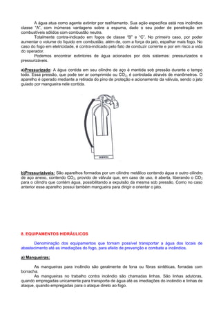 A água atua como agente extintor por resfriamento. Sua ação especifica está nos incêndios
classe “A”, com inúmeras vantagens sobre a espuma, dado o seu poder de penetração em
combustíveis sólidos com combustão neutra.
       Totalmente contra-indicado em fogos de classe “B” e “C”. No primeiro caso, por poder
aumentar o volume do liquido em combustão, além de, com a força do jato, espalhar mais fogo. No
caso do fogo em eletricidade, é contra-indicado pelo fato de conduzir corrente e por em risco a vida
do operador.
       Podemos encontrar extintores de água acionados por dois sistemas: pressurizados e
pressurizáveis.

a)Pressurizado: A água contida em seu cilindro de aço é mantida sob pressão durante o tempo
todo. Essa pressão, que pode ser ar comprimido ou CO2, é controlada através de manômetros. O
aparelho é operado mediante a retirada do pino de proteção e acionamento da válvula, sendo o jato
guiado por mangueira nele contida.




b)Pressurizáveis: São aparelhos formados por um cilindro metálico contendo água e outro cilindro
de aço anexo, contendo CO2, provido de válvula que, em caso de uso, é aberta, liberando o CO 2
para o cilindro que contém água, possibilitando a expulsão da mesma sob pressão. Como no caso
anterior esse aparelho possui também mangueira para dirigir e orientar o jato.




8. EQUIPAMENTOS HIDRÁULICOS

      Denominação dos equipamentos que tornam possível transportar a água dos locais de
abastecimento até as imediações do fogo, para efeito de prevenção e combate a incêndios.

a) Mangueiras:

       As mangueiras para incêndio são geralmente de lona ou fibras sintéticas, forradas com
borracha.
       As mangueiras no trabalho contra incêndio são chamadas linhas. São linhas adutoras,
quando empregadas unicamente para transporte de água até as imediações do incêndio e linhas de
ataque, quando empregadas para o ataque direto ao fogo.
 