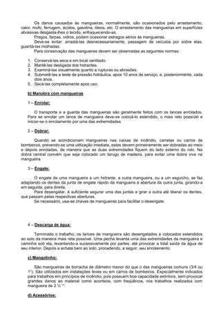Os danos causados às mangueiras, normalmente, são ocasionados pelo arrastamento,
calor, mofo, ferrugem, ácidos, gasolina, óleos, etc. O arrastamento das mangueiras em superfícies
abrasivas desgasta-lhes o tecido, enfraquecendo-as.
        Pregos, farpas, vidros, podem ocasionar estragos sérios às mangueiras.
        Deve-se evitar: arrastá-las desnecessariamente, passagem de veículos por sobre elas,
guardá-las molhadas.
        Para conservação das mangueiras devem ser observadas as seguintes normas:

   1. Conservá-las seca e em local ventilado.
   2. Mantê-las desligada dos hidrantes.
   3. Examiná-las visualmente quanto a rupturas ou abrasões.
   4. Submetê-las a teste de pressão hidráulica, apos 10 anos de serviço, e, posteriormente, cada
      dois anos.
   5. Secá-las completamente apos uso.

   b) Manobra com mangueiras

   1 – Enrolar:

       O transporte e a guarda das mangueiras são geralmente feitos com os lances enrolados.
   Para se enrolar um lance de mangueira deve-se colocá-lo estendido, o mais reto possível e
   iniciar-se o enrolamento por uma das extremidades.

   2 – Dobrar:

      Quando se acondicionam mangueiras nas caixas de incêndio, carretas ou carros de
bombeiros, prevendo-se uma utilização imediata, estas devem primeiramente ser dobradas ao meio
e depois enroladas, de maneira que as duas extremidades fiquem do lado externo do rolo. Na
dobra central convém que seja colocado um tarugo de madeira, para evitar uma dobra viva na
mangueira.

   3 – Engate:

      O engate de uma mangueira a um hidrante, a outra mangueira, ou a um esguicho, se faz
adaptando os dentes da junta de engate rápido da mangueira à abertura da outra junta, girando-a
em seguida, para direita.
      Para desengatar, é suficiente segurar uma das juntas e girar a outra até liberar os dentes,
que passam pelas respectivas aberturas.
      Se necessário, usa-se chaves de mangueiras para facilitar o desengate.




   4 – Descarga de água:

       Terminado o trabalho, os lances de mangueira são desengatados e colocados estendidos
ao solo da maneira mais reta possível. Uma pecha levanta uma das extremidades da mangueira e
caminha sob ela, levantando-a sucessivamente por partes, até provocar a total saída da água de
seu interior. Depois a achata bem ao solo, procedendo, a seguir, seu enrolamento.

   c) Mangotinho:

       São mangueiras de borracha de diâmetro menor do que o das mangueiras comuns (3/4 ou
   1“). São utilizados em instalações leves ou em carros de bombeiros. Especialmente indicados
   para trabalhos em princípios de incêndio, pois possuem boa capacidade extintora, sem provocar
   grandes danos ao material como acontece, com freqüência, nos trabalhos realizados com
   mangueira de 2 ½ ““.

   d) Acessórios:
 