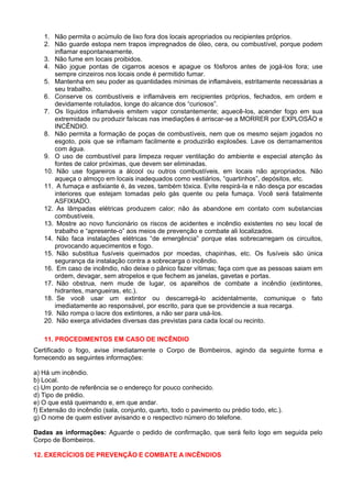 1. Não permita o acúmulo de lixo fora dos locais apropriados ou recipientes próprios.
   2. Não guarde estopa nem trapos impregnados de óleo, cera, ou combustível, porque podem
      inflamar espontaneamente.
   3. Não fume em locais proibidos.
   4. Não jogue pontas de cigarros acesos e apague os fósforos antes de jogá-los fora; use
      sempre cinzeiros nos locais onde é permitido fumar.
   5. Mantenha em seu poder as quantidades mínimas de inflamáveis, estritamente necessárias a
      seu trabalho.
   6. Conserve os combustíveis e inflamáveis em recipientes próprios, fechados, em ordem e
      devidamente rotulados, longe do alcance dos “curiosos”.
   7. Os líquidos inflamáveis emitem vapor constantemente; aquecê-los, acender fogo em sua
      extremidade ou produzir faíscas nas imediações é arriscar-se a MORRER por EXPLOSÃO e
      INCÊNDIO.
   8. Não permita a formação de poças de combustíveis, nem que os mesmo sejam jogados no
      esgoto, pois que se inflamam facilmente e produzirão explosões. Lave os derramamentos
      com água.
   9. O uso de combustível para limpeza requer ventilação do ambiente e especial atenção às
      fontes de calor próximas, que devem ser eliminadas.
   10. Não use fogareiros a álcool ou outros combustíveis, em locais não apropriados. Não
      aqueça o almoço em locais inadequados como vestiários, “quartinhos”, depósitos, etc.
   11. A fumaça e asfixiante é, às vezes, também tóxica. Evite respirá-la e não desça por escadas
      interiores que estejam tomadas pelo gás quente ou pela fumaça. Você será fatalmente
      ASFIXIADO.
   12. As lâmpadas elétricas produzem calor; não às abandone em contato com substancias
      combustíveis.
   13. Mostre ao novo funcionário os riscos de acidentes e incêndio existentes no seu local de
      trabalho e “apresente-o” aos meios de prevenção e combate ali localizados.
   14. Não faca instalações elétricas “de emergência” porque elas sobrecarregam os circuitos,
      provocando aquecimentos e fogo.
   15. Não substitua fusíveis queimados por moedas, chapinhas, etc. Os fusíveis são única
      segurança da instalação contra a sobrecarga o incêndio.
   16. Em caso de incêndio, não deixe o pânico fazer vítimas; faça com que as pessoas saiam em
      ordem, devagar, sem atropelos e que fechem as janelas, gavetas e portas.
   17. Não obstrua, nem mude de lugar, os aparelhos de combate a incêndio (extintores,
      hidrantes, mangueiras, etc.).
   18. Se você usar um extintor ou descarregá-lo acidentalmente, comunique o fato
      imediatamente ao responsável, por escrito, para que se providencie a sua recarga.
   19. Não rompa o lacre dos extintores, a não ser para usá-los.
   20. Não exerça atividades diversas das previstas para cada local ou recinto.

   11. PROCEDIMENTOS EM CASO DE INCÊNDIO
Certificado o fogo, avise imediatamente o Corpo de Bombeiros, agindo da seguinte forma e
fornecendo as seguintes informações:

a) Há um incêndio.
b) Local.
c) Um ponto de referência se o endereço for pouco conhecido.
d) Tipo de prédio.
e) O que está queimando e, em que andar.
f) Extensão do incêndio (sala, conjunto, quarto, todo o pavimento ou prédio todo, etc.).
g) O nome de quem estiver avisando e o respectivo número do telefone.

Dadas as informações: Aguarde o pedido de confirmação, que será feito logo em seguida pelo
Corpo de Bombeiros.

12. EXERCÍCIOS DE PREVENÇÃO E COMBATE A INCÊNDIOS
 