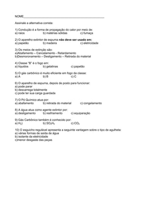 NOME__________________________________________________

Assinale a alternativa correta:

1) Condução é a forma de propagação do calor por meio de:
a) raios            b) matérias sólidas        c) fumaça

2) O aparelho extintor de espuma não deve ser usado em:
a) papelão            b) madeira                c) eletricidade

3) Os meios de extinção são:
a)Abafamento – Cancelamento - Retardamento
b)Desmoronamento – Desligamento – Retirada do material

4) Classe “B” é o fogo em:
a) líquidos           b) gelatinas         c) papelão

5) O gás carbônico é muito eficiente em fogo da classe:
a) A                 b) B                  c) C

6) O aparelho de espuma, depois de posto para funcionar:
a) pode parar
b) descarrega totalmente
c) pode ter sua carga guardada

7) O Pó Químico atua por:
a) abafamento       b) retirada do material       c) congelamento

8) A água atua como agente extintor por:
a) desligamento     b) resfriamento        c) equiparação

9) Gás Carbônico também é conhecido por:
a) H2)              b) SO2H4            c) CO2

10) O esguicho regulável apresenta a seguinte vantagem sobre o tipo de agulheta:
a) várias formas de saída de água
b) isolante da eletricidade
c)menor desgaste das peças
 