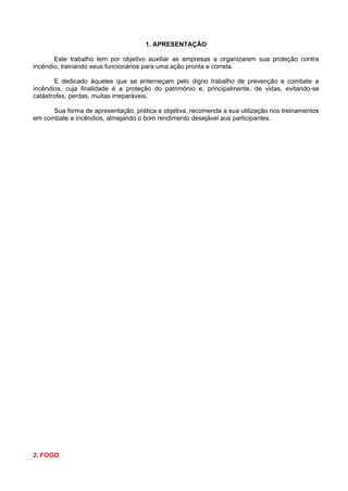 1. APRESENTAÇÃO

       Este trabalho tem por objetivo auxiliar as empresas a organizarem sua proteção contra
incêndio, treinando seus funcionários para uma ação pronta e correta.

       E dedicado àqueles que se enterneçam pelo digno trabalho de prevenção e combate a
incêndios, cuja finalidade é a proteção do patrimônio e, principalmente, de vidas, evitando-se
catástrofes, perdas, muitas irreparáveis.

      Sua forma de apresentação, prática e objetiva, recomenda a sua utilização nos treinamentos
em combate a incêndios, almejando o bom rendimento desejável aos participantes.




2. FOGO
 