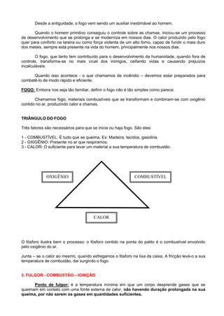 Desde a antiguidade, o fogo vem sendo um auxiliar inestimável ao homem.

       Quando o homem primitivo conseguiu o controle sobre as chamas, iniciou-se um processo
de desenvolvimento que se prolonga e se moderniza em nossos dias. O calor produzido pelo fogo
quer para conforto na lareira ou como força violenta de um alto forno, capaz de fundir o mais duro
dos metais, sempre está presente na vida do homem, principalmente nos nossos dias.

        O fogo, que tanto tem contribuído para o desenvolvimento da humanidade, quando fora de
controle, transforma-se no mais cruel dos inimigos, ceifando vidas e causando prejuízos
incalculáveis.

      Quando isso acontece - o que chamamos de incêndio – devemos estar preparados para
combatê-lo de modo rápido e eficiente.

FOGO: Embora nos seja tão familiar, definir o fogo não é tão simples como parece.

       Chamamos fogo, materiais combustíveis que se transformam e combinam-se com oxigênio
contido no ar, produzindo calor e chamas.


TRIÂNGULO DO FOGO

Três fatores são necessários para que se inicie ou haja fogo. São eles:

1 - COMBUSTÍVEL: É tudo que se queima. Ex: Madeira, tecidos, gasolina.
2 - OXIGÊNIO: Presente no ar que respiramos.
3 - CALOR: O suficiente para levar um material a sua temperatura de combustão.




             OXIGÊNIO                                        COMBUSTÍVEL




                                       CALOR




O fósforo ilustra bem o processo: o fósforo contido na ponta do palito é o combustível envolvido
pelo oxigênio do ar.

Junta – se o calor ao mesmo, quando esfregamos o fósforo na lixa da caixa, A fricção levá-o a sua
temperatura de combustão, dai surgindo o fogo.


3. FULGOR - COMBUSTÃO – IGNIÇÂO

      Ponto de fulgor: é a temperatura mínima em que um corpo desprende gases que se
queimam em contato com uma fonte externa de calor, não havendo duração prolongada na sua
queima, por não serem os gases em quantidades suficientes.
 