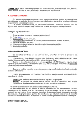 CLASSE “D”: É o fogo em metais pirofóricos tais como: magnésio, alumínio em pó, zinco, zircônio,
sódio, potássio e outros. A extinção se dá por abafamento ou ação química.


7. AGENTES EXTINTORES

       Por agentes extintores entendem-se certas substâncias (sólidas, líquidas ou gasosas), que
são utilizadas na extinção de um incêndio, quer abafando-o, resfriando-o ou ainda, utilizando
conjuntamente esses dois processos.
       Os agentes extintores devem ser classificados conforme a classe do incêndio, pois, em
alguns casos, sérias conseqüências podem ocorrer, quando empregados inadequadamente.


Principais agentes extintores:

   1.   Água: jato pleno (compacto: chuveiro; neblina; vapor).
   2.   Areia: (sea).
   3.   Gases inertes: C. nitrogênio, etc.
   4.   Líquidos voláteis: tetracloreto de carbono, clorobromometrano, brometo de metila.
   5.   Espuma: química e mecânica.
   6.   Pós-químicos: talco, sulfato de alumínio, grafite, bicarbonato de sódio.
   7.   Líquidos umectantes


APARELHOS EXTINTORES

        Os aparelhos extintores são de variados tipos, tamanhos, modelos e processos de
funcionamento.
        Quando ao tipo, os aparelhos extintores mais usados são: água pressurizada (gás); carga
líquida (Cl); espuma (Es); gás carbônico (CO2); pó químico seco (Pqs).
        Quanto ao tamanho, os extintores podem ser: portáteis (até 10 litros para: espuma, carga
líquida e água pressurizada), (até seis kilos para CO2; até 10 kilos para pó químico); e rebocáveis
(carretas), para tamanhos maiores.

       Quanto ao modelo, o extintor varia muito, conforme a procedência (nacional ou importado) e
conforme o fabricante.

       Quanto ao processo de funcionamento, os extintores são geralmente de duas espécies:
inversão e de válvula.

   1. Inversão: Os extintores de inversão são os de espuma e carga líquida.
   2. Válvula: Os extintores de válvulas são os de gás carbônico, pó químico seco e água
      pressurizada. As válvulas são encontradas nos mais vários tipos e modelos.

   Os extintores ainda diferem em: pressurizados e não pressurizados.
   O pressurizado tem, no seu interior, a pressão necessária ao seu funcionamento. Os não
pressurizados são aqueles que têm necessidade de serem dotados de um recipiente anexo,
contendo um gás inerte, a fim de promover a expulsão de sua carga liquida, os quais têm pressão
desenvolvida pela própria reação química das substâncias que integram suas cargas. O aparelho
tem seu uso aplicado às classes de incêndio, de acordo com os agentes extintores de suas cargas.


EXTINTORES DE ESPUMA
 