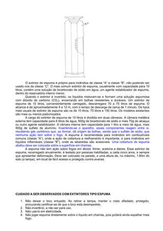 O extintor de espuma é próprio para incêndios de classe “A” e classe “B”, não podendo ser
usado nos da classe “C”. O mais comum extintor de espuma, usualmente com capacidade para 10
litros, contém uma solução de bicarbonato de sódio em água, um agente estabilizador de espuma,
dentro do reservatório interno menor.
         Quando o extintor é invertido, os líquidos misturam-se e formam uma solução espumosa
com dióxido de carbono (CO2), encerrando em bolhas resistentes e duráveis. Um extintor de
espuma de 10 litros, convenientemente carregado, descarregara 70 a 75 litros de espuma. O
alcance é de aproximadamente 9 a 12 m, com o tempo de descarga de cerca de 1 minuto. Os tipos
mais usuais de extintor de espuma são os de 10 litros, 75 litros e 150 litros. Os modelos existentes
são mais ou menos padronizados.
         A carga do extintor de espuma de 10 litros é dividida em duas câmaras. A câmara metálica
externa tem capacidade para 8 litros de água, 600g de bicarbonato de sódio e mais 70g de alcaçuz
ou outro agente estabilizador. A câmara interna tem capacidade para 1 litro e meio de água, mais
800g de sulfato de alumínio. Invertendo-se o aparelho, esses componentes reagem entre si,
resultando gás carbônico que, ao formar, dá origem às bolhas, sendo que o sulfato de sódio, que
nenhuma ação tem sobre o fogo. A espuma é recomendada para incêndios em combustíveis
comuns (classe “A”), onde a ação de cobertura e resfriamento é importante, e para incêndios em
líquidos inflamáveis (classe “B”), onde as labaredas são acessíveis. Uma cobertura de espuma
abafou deve ser colocada sobre a superfície em chamas.
         A espuma não tem ação sobre fogos em álcool, thiner, acetona e éteres. Esse extintor de
espuma, recarregado anualmente, é testado por pessoas habilitadas, a cada cinco anos, e sempre
que apresentar deformação. Deve ser colocado na parede, a uma altura de, no máximo, 1.80m do
solo (a tampa), em local de fácil acesso e protegido contra avarias.




CUIDADO A SER OBSERVADOS COM EXTINTORES TIPO ESPUMA

   1. Não deixar o bico entupido. Ao retirar a tampa, manter o rosto afastado, protegido,
      procurando certificar-se de que o bico está desimpedido.
   2. Não invertê-lo, a não ser para uso.
   3. Não usá-lo em eletricidade.
   4. Não jogar espuma diretamente sobre o líquido em chamas, pois poderá ainda espalhar mais
      fogo.
 
