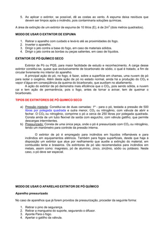 5. Ao aplicar o extintor, se possível, dê as costas ao vento. A espuma deixa resíduos que
      devem ser limpos após o incêndio, pois contaminaria soluções químicas.

A área de extinção de um extintor de espuma de 10 litros (E), é de 2m2 (dois metros quadrados).

MODO DE USAR O EXTINTOR DE ESPUMA

   1.   Retirar o aparelho com cuidado e levá-lo até as proximidades do fogo.
   2.   Inverter o aparelho.
   3.   Dirigir o jato contra a base do fogo, em caso de materiais sólidos.
   4.   Dirigir o jato contra as bordas ou peças salientes, em caso de líquidos.

EXTINTOR DE PÓ QUÍMICO SECO

        Extintor de Pó ou PQS, para maior facilidade de estudo e reconhecimento. A carga desse
extintor constitui-se, quase que exclusivamente de bicarbonato de sódio, o qual é tratado, a fim de
circular livremente mo interior do aparelho.
        A principal ação do pó, no fogo, é fazer, sobre a superfície em chamas, uma nuvem de pó
para isolar o oxigênio. Além desta ação de pó no estado normal, ainda há a produção do CO2 e
vapor d’água em conseqüência da queima do bicarbonato, que auxiliam no abafamento.
        A ação do extintor de pó demonstra mais eficiência que o CO2, pois sendo sólida, a nuvem
cai e tem ação de permanência, pois o fogo, antes de tornar a avivar, tem de queimar o
bicarbonato.

TIPOS DE EXTINTORES DE PÓ QUIMICO SECO

   a) Pressão injetada: Constitui-se de duas camadas: 1ª - para o pó, testada a pressão de 500
      libras por polegada quadrada e outra menor, CO2 ou nitrogênio, com válvula de abrir e
      fechar. O CO2 ou nitrogênio, comprime o pó a cerca de 250 libras por polegada quadrada.
      Consta ainda de um tubo flexível da saída com esguicho, com válvula gatilho, que permite
      descargas intermitentes.
   b) Pressurizado: Consta de uma única peça, onde o pó é pressurizado com CO2 ou nitrogênio,
      tendo um manômetro para controle da pressão interna.

               O extintor de pó é empregado para incêndios em líquidos inflamáveis e para
        incêndios em equipamentos elétricos. Também para fogos superficiais, desde que haja à
        disposição um extintor que atue por resfriamento que auxilie a extinção do material, em
        combustão lenta e braseiros. Os extintores de pó são recomendados para incêndios em
        metais, assim como: magnésio, pó de alumínio, zinco, zircônio, sódio ou potássio. Neste
        caso, o pó deve ser especial.




MODO DE USAR O APARELHO EXTINTOR DE PÓ QUÍMICO

Aparelho pressurizado

No caso de aparelhos que já forem providos de pressurização, proceder da seguinte forma:

   1.   Retirar o pino de segurança.
   2.   Retirar a mangueira do suporte, segurando o difusor.
   3.   Aponte Para o fogo.
   4.   Apertar o gatilho da válvula.
 