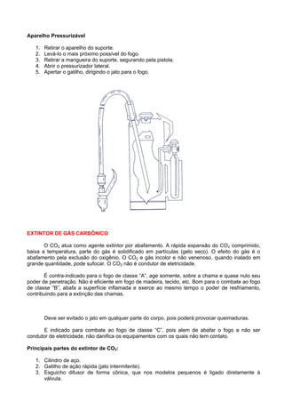 Aparelho Pressurizável

   1.   Retirar o aparelho do suporte.
   2.   Levá-lo o mais próximo possível do fogo.
   3.   Retirar a mangueira do suporte, segurando pela pistola.
   4.   Abrir o pressurizador lateral.
   5.   Apertar o gatilho, dirigindo o jato para o fogo.




EXTINTOR DE GÁS CARBÔNICO

       O CO2 atua como agente extintor por abafamento. A rápida expansão do CO2 comprimido,
baixa a temperatura, parte do gás é solidificado em partículas (gelo seco). O efeito do gás é o
abafamento pela exclusão do oxigênio. O CO2 e gás incolor e não venenoso, quando inalado em
grande quantidade, pode sufocar. O CO2 não é condutor de eletricidade.

       É contra-indicado para o fogo de classe “A”, age somente, sobre a chama e quase nulo seu
poder de penetração. Não é eficiente em fogo de madeira, tecido, etc. Bom para o combate ao fogo
de classe “B”, abafa a superfície inflamada e exerce ao mesmo tempo o poder de resfriamento,
contribuindo para a extinção das chamas.



        Deve ser evitado o jato em qualquer parte do corpo, pois poderá provocar queimaduras.

      E indicado para combate ao fogo de classe “C”, pois alem de abafar o fogo e não ser
condutor de eletricidade, não danifica os equipamentos com os quais não tem contato.

Principais partes do extintor de CO2:

   1. Cilindro de aço.
   2. Gatilho de ação rápida (jato intermitente).
   3. Esguicho difusor de forma cônica, que nos modelos pequenos é ligado diretamente à
      válvula.
 