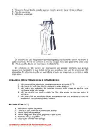 4. Mangueira flexível de alta pressão, que nos modelos grandes liga a válvula ao difusor.
  5. Pino de segurança.
  6. Válvula de segurança.




     Os extintores de CO2 não precisam ser recarregados periodicamente, porém, no mínimo a
  cada seis meses, deverá ser verificado o peso do seu gás. Caso este peso tenha caído cerca
  de 10%, o aparelho deverá ser recarregado imediatamente.

      Os extintores de CO2 devem ser recarregados por pessoal habilitado, que possua
  equipamento necessário, o que evitará danos aos aparelhos, pelo uso de ferramentas não
  adequadas. Os cilindros deverão ser submetidos a testes de segurança, no mínimo, a cada
  cinco anos.


CUIDADOS A SEREM TOMADOS COM O EXTINTOR DE CO2

          1. Não conservá-lo em locais de elevada temperatura, acima de 40 º C.
          2. Não usá-lo em incêndios de pós metálicos e metais alcalinos.
          3. Não usá-lo em incêndios de materiais comuns onde possa se verificar uma
             combustão lenta, com brasas.
          4. Não permanecer em local inundado de CO2, pois apesar de não ser tóxico, é
             sufocante.
          5. Não usar o CO2 em superfícies frágeis e superaquecidas, pois a diferença brusca de
             temperatura provocará rupturas no material.


MODO DE USAR O CO2

     1.   Retirá-lo do suporte da parede.
     2.   Conduzi-lo pelo punho até a proximidade do fogo.
     3.   Retirar o pino de segurança.
     4.   Retirar o esguicho do suporte, pegando-se pelo punho.
     5.   Acionar a válvula ou gatilho.
     6.   Dirigir o jato contra a base do fogo.


APARELHO EXTINTOR DE ÁGUA PRESSURIZADA
 