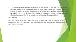  3. Contrastar las opiniones recabadas en los puntos 1 y 2 con los principales
factores del contexto socioeconómico, cultural y educativo que pueden llegar a
afectar el desarrollo infantil en México de acuerdo con el análisis presentado por
la UNICEF sobre el Estado Mundial de la Infancia. Utilizar los documentos
electrónicos sugeridos en la sección de referencias de esta unidad.
EVIDENCIA
Una vez analizadas las cuestiones que se describen en los puntos anteriores
representar los tres puntos en una presentación con diapositivas, tipo documento
de Power Point (ppt).
 