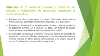 Situación 2. El desarrollo humano a través de los
índices e indicadores de desarrollo asociados al
sector educativo.
 Elaborar un tríptico que lleve por título “Indicadores Nacionales e
Internacionales del Desarrollo Humano Asociados a la Educación”
 Elaborar un listado de 5 de los principales factores o índices asociados
al desarrollo humano en el mundo (es decir, ¿en función de cuáles
parámetros se mide el desarrollo humano en el mundo?).
 En una tabla comparativa mostrar la relevancia dentro del contexto del
desarrollo humano en México, y comparar la representatividad de estos
mismos índices en otros países pertenecientes a la OCDE (elegir al
menos 3 países más para hacer la comparación).
 