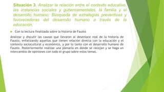 Situación 3. Analizar la relación entre el contexto educativo,
las instancias sociales y gubernamentales, la familia y el
desarrollo humano: Búsqueda de estrategias preventivas y
favorecedoras del desarrollo humano a través de la
educación.
 Con la lectura finalizada sobre la historia de Fausto
Analizar y discutir las causas que llevaron al desenlace real de la historia de
Fausto, enfatizando aquellas que tienen relación directa con la educación y el
contexto sociocultural y económico, y por lo tanto con el desarrollo humano de
Fausto. Posteriormente realizar una plenaria en donde se recojan y se haga un
intercambio de opiniones con todo el grupo sobre estos temas.
 