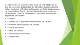 2.- A través de un juego de roles crear un final ficticio en el
que se presenten propuestas de cómo la educación podría
haber cambiado el final de la historia y por lo tanto el proceso
de desarrollo de Fausto (en término de las contribuciones y
acciones por parte de dicho sector), desde la visión de los
siguientes personajes:
 · Fausto
 · Director de la escuela de la localidad de Fausto
 · Profesor de la localidad de Fausto
 · Mamá de Fausto
 · Papá de Fausto
 · Secretario de Educación
 · Empresario
 