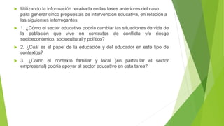 Utilizando la información recabada en las fases anteriores del caso
para generar cinco propuestas de intervención educativa, en relación a
las siguientes interrogantes:
 1. ¿Cómo el sector educativo podría cambiar las situaciones de vida de
la población que vive en contextos de conflicto y/o riesgo
socioeconómico, sociocultural y político?
 2. ¿Cuál es el papel de la educación y del educador en este tipo de
contextos?
 3. ¿Cómo el contexto familiar y local (en particular el sector
empresarial) podría apoyar al sector educativo en esta tarea?
 