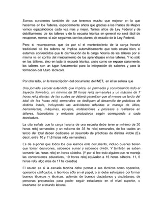 Somos concientes también de que tenemos mucho que mejorar en lo que 
hacemos en los Talleres, especialmente ahora que gracias a los Planes de Mejora 
vamos equipándonos cada vez más y mejor. Tantos años de Ley Federal y de 
debilitamiento de los talleres y de la escuela técnica en general no será fácil de 
recuperar, menos si aún seguimos con los planes de estudio de la Ley Federal. 
Pero si reconocemos que de por sí el mantenimiento de la carga horaria 
tradicional de los talleres no implica automáticamente que todo estará bien, sí 
estamos convencidos que la disminución de la carga horaria de los talleres por sí 
misma va en contra del mejoramiento de los aprendizajes en los talleres. Y no sólo 
en los talleres, sino en toda la escuela técnica, pues como se expuso claramente, 
los talleres son un lugar fundamental para la integración de saberes y para la 
formación del futuro técnico/a. 
Por otro lado, en la transcripción del documento del INET, en él se señala que 
Una jornada escolar extendida que implica, en promedio y considerando todo el 
trayecto formativo, un mínimo de 30 horas reloj semanales y un máximo de 7 
horas reloj diarias, de las cuales se deberá garantizar que al menos un tercio del 
total de las horas reloj semanales se dediquen al desarrollo de prácticas de 
distinta índole, incluyendo las actividades referidas a: manejo de útiles, 
herramientas, máquinas, equipos, instalaciones y procesos a realizarse en 
talleres, laboratorios y entornos productivos según corresponda a cada 
tecnicatura. 
La cita señala que la carga horaria de una escuela debe tener un mínimo de 30 
horas reloj semanales y un máximo de 35 hs reloj semanales, de las cuales un 
tercio del total deben dedicarse al desarrollo de prácticas de distinta índole (Es 
decir, entre 10 y 11,6 horas reloj semanales). 
Es de suponer que todos los que leamos este documento, incluso quienes tienen 
que tomar decisiones, sabemos sumar y sabemos dividir. Y también se saben 
convertir las horas reloj en horas cátedra. (Y por si lee esto alguien que no maneja 
las convenciones educativas, 10 horas reloj equivalen a 15 horas cátedra. 11, 6 
horas reloj algo más de 17 hs cátedra) 
El asunto es si la escuela técnica debe pensar a sus técnicos como operarios, 
operarios calificados, o técnicos sólo en el papel, o si debe esforzarse por formar 
buenos técnicos y técnicas, además de buenos ciudadanos y ciudadanas; de 
personas preparadas para poder seguir estudiando en el nivel superior, o 
insertarse en el mundo laboral. 
 