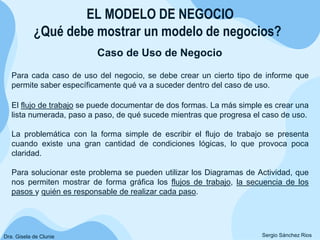 ¿Qué debe mostrar un modelo de negocios?
Caso de Uso de Negocio
EL MODELO DE NEGOCIO
Sergio Sánchez Rios
Para cada caso de uso del negocio, se debe crear un cierto tipo de informe que
permite saber específicamente qué va a suceder dentro del caso de uso.
El flujo de trabajo se puede documentar de dos formas. La más simple es crear una
lista numerada, paso a paso, de qué sucede mientras que progresa el caso de uso.
La problemática con la forma simple de escribir el flujo de trabajo se presenta
cuando existe una gran cantidad de condiciones lógicas, lo que provoca poca
claridad.
Para solucionar este problema se pueden utilizar los Diagramas de Actividad, que
nos permiten mostrar de forma gráfica los flujos de trabajo, la secuencia de los
pasos y quién es responsable de realizar cada paso.
Dra. Gisela de Clunie
 