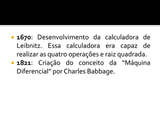   1670: Desenvolvimento da calculadora de
    Leibnitz. Essa calculadora era capaz de
    realizar as quatro operações e raiz quadrada.
   1821: Criação do conceito da “Máquina
    Diferencial” por Charles Babbage.
 