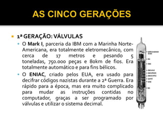    1ª GERAÇÃO: VÁLVULAS
     O Mark I, parceria da IBM com a Marinha Norte-
      Americana, era totalmente eletromecânico, com
      cerca de 17 metros e pesando 5
      toneladas, 750.000 peças e 80km de fios. Era
      totalmente automático e para fins bélicos.
     O ENIAC, criado pelos EUA, era usado para
      decifrar códigos nazistas durante a 2ª Guerra. Era
      rápido para a época, mas era muito complicado
      para mudar as instruções contidas no
      computador, graças a ser programado por
      válvulas e utilizar o sistema decimal.
 
