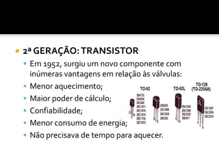    2ª GERAÇÃO: TRANSISTOR
     Em 1952, surgiu um novo componente com
        inúmeras vantagens em relação às válvulas:
       Menor aquecimento;
       Maior poder de cálculo;
       Confiabilidade;
       Menor consumo de energia;
       Não precisava de tempo para aquecer.
 