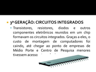    3ª GERAÇÃO: CIRCUITOS INTEGRADOS
     Transistores, resistores, diodos e outros
     componentes eletrônicos reunidos em um chip
     formavam os circuitos integrados. Graças a eles, o
     custo de montagem de computadores foi
     caindo, até chegar ao ponto de empresas de
     Médio Porte e Centro de Pesquisa menores
     tivessem acesso a tecnologia.
 