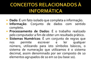    Dado: É um fato isolado que completa a informação.
   Informação: Conjunto de dados com sentido
    completo.
   Processamento de Dados: É o trabalho realizado
    pelo computador a fim de obter um resultado prático.
   Sistemas Numéricos: É um conjunto de regras que
    nos    permite      escrever    e    ler    qualquer
    número, utilizando para isto símbolos básicos, o
    sistema de numeração que utilizamos é o sistema
    decimal, assim denominado por ser composto de 10
    elementos agrupados de 10 em 10 (ou base 10).
 