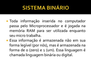    Toda informação inserida no computador
    passa pelo Microprocessador e é jogada na
    memória RAM para ser utilizada enquanto
    seu micro trabalha.
   Essa informação é armazenada não em sua
    forma legível (por nós), mas é armazenada na
    forma de 0 (zero) e 1 (um). Essa linguagem é
    chamada linguagem binária ou digital.
 