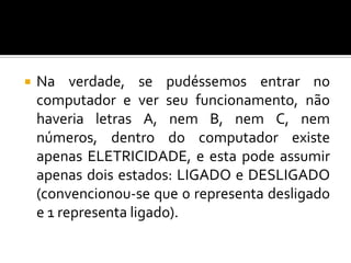    Na verdade, se pudéssemos entrar no
    computador e ver seu funcionamento, não
    haveria letras A, nem B, nem C, nem
    números, dentro do computador existe
    apenas ELETRICIDADE, e esta pode assumir
    apenas dois estados: LIGADO e DESLIGADO
    (convencionou-se que 0 representa desligado
    e 1 representa ligado).
 