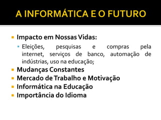    Impacto em Nossas Vidas:
     Eleições,    pesquisas    e compras  pela
     internet, serviços de banco, automação de
     indústrias, uso na educação;
   Mudanças Constantes
   Mercado de Trabalho e Motivação
   Informática na Educação
   Importância do Idioma
 