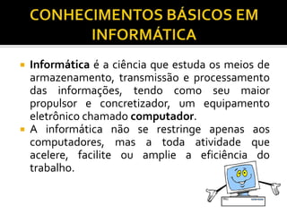    Informática é a ciência que estuda os meios de
    armazenamento, transmissão e processamento
    das informações, tendo como seu maior
    propulsor e concretizador, um equipamento
    eletrônico chamado computador.
   A informática não se restringe apenas aos
    computadores, mas a toda atividade que
    acelere, facilite ou amplie a eficiência do
    trabalho.
 