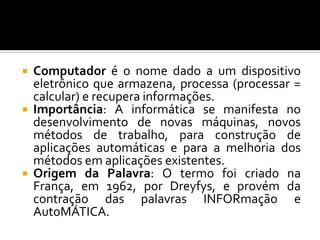    Computador é o nome dado a um dispositivo
    eletrônico que armazena, processa (processar =
    calcular) e recupera informações.
   Importância: A informática se manifesta no
    desenvolvimento de novas máquinas, novos
    métodos de trabalho, para construção de
    aplicações automáticas e para a melhoria dos
    métodos em aplicações existentes.
   Origem da Palavra: O termo foi criado na
    França, em 1962, por Dreyfys, e provém da
    contração das palavras INFORmação e
    AutoMÁTICA.
 
