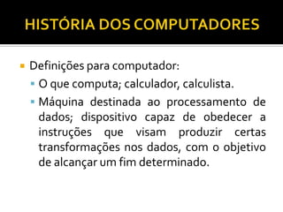    Definições para computador:
     O que computa; calculador, calculista.
     Máquina destinada ao processamento de
      dados; dispositivo capaz de obedecer a
      instruções que visam produzir certas
      transformações nos dados, com o objetivo
      de alcançar um fim determinado.
 