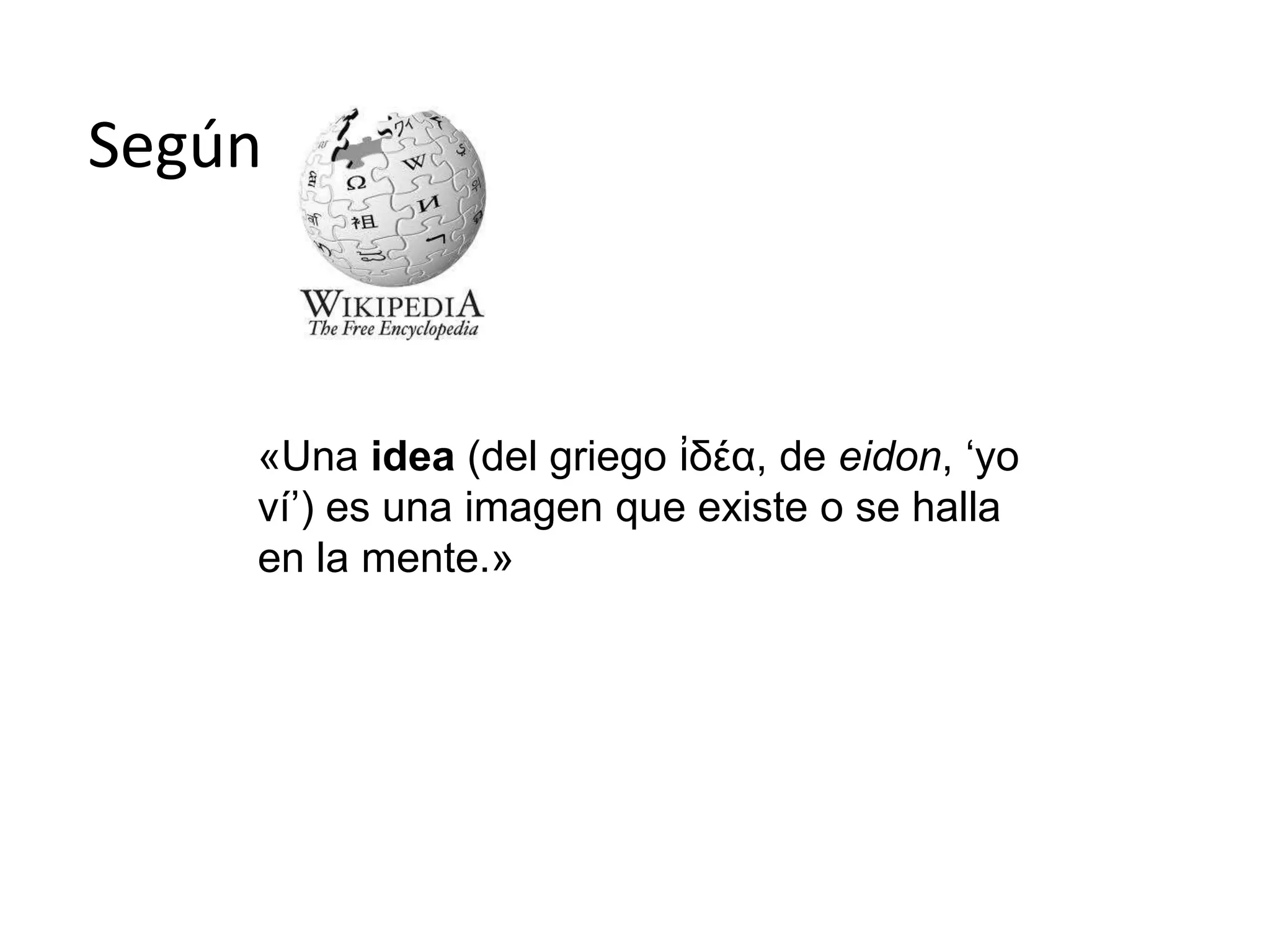 Según
«Una idea (del griego ἰδέα, de eidon, „yo
ví‟) es una imagen que existe o se halla
en la mente.»
 