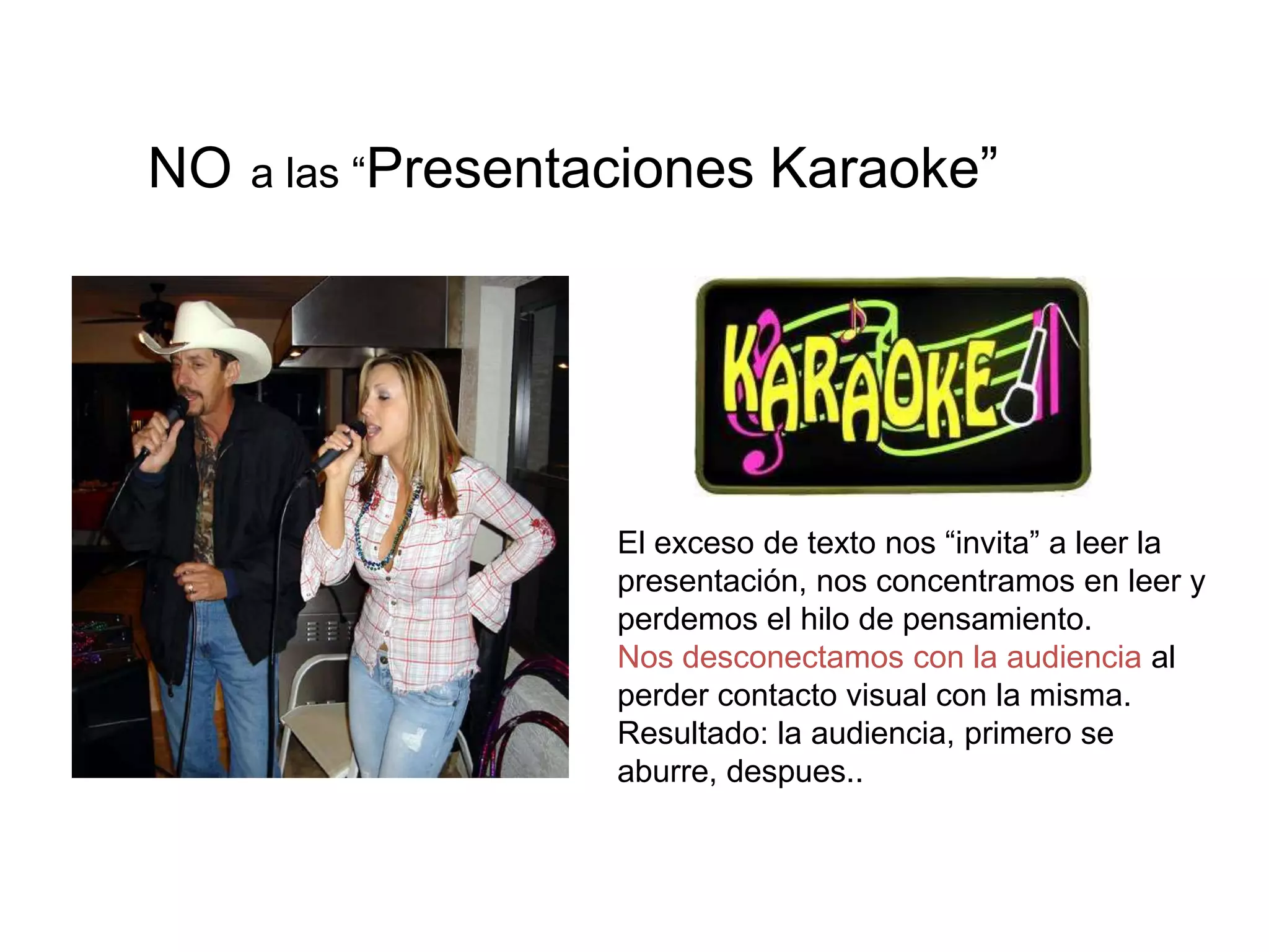 El exceso de texto nos “invita” a leer la
presentación, nos concentramos en leer y
perdemos el hilo de pensamiento.
Nos desconectamos con la audiencia al
perder contacto visual con la misma.
Resultado: la audiencia, primero se
aburre, despues..
NO a las “Presentaciones Karaoke”
 