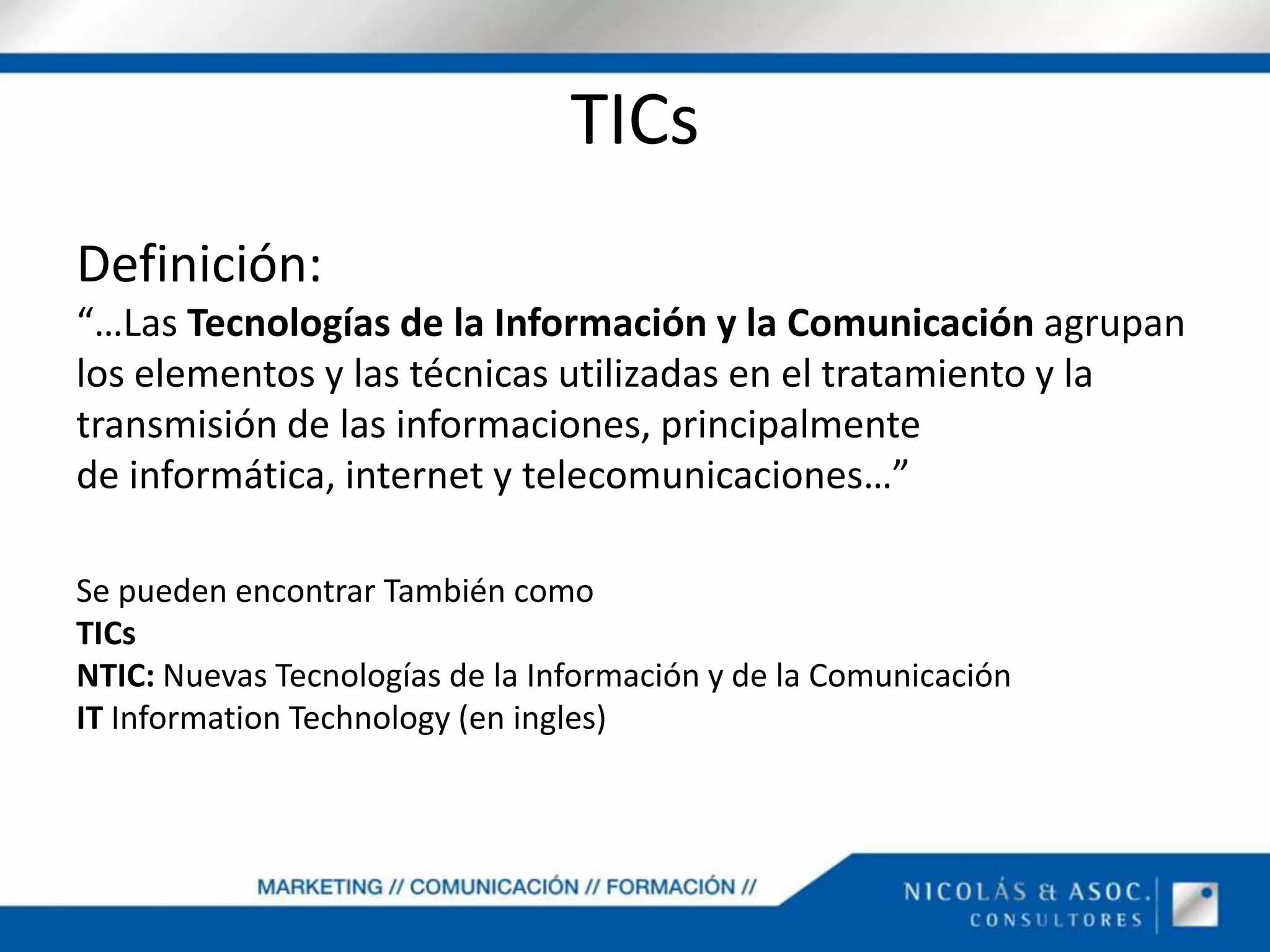 TICsDefinición:“…Las Tecnologías de la Información y la Comunicación agrupan los elementos y las técnicas utilizadas en el tratamiento y la transmisión de las informaciones, principalmente de informática, internet y telecomunicaciones…”Se pueden encontrar También comoTICsNTIC: Nuevas Tecnologías de la Información y de la ComunicaciónIT InformationTechnology (en ingles)
