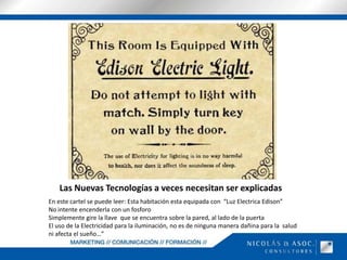 Las Nuevas Tecnologías a veces necesitan ser explicadas En este cartel se puede leer: Esta habitación esta equipada con  “Luz Electrica Edison” No intente encenderla con un fosforoSimplemente gire la llave  que se encuentra sobre la pared, al lado de la puertaEl uso de la Electricidad para la iluminación, no es de ninguna manera dañina para la  salud ni afecta el sueño…”